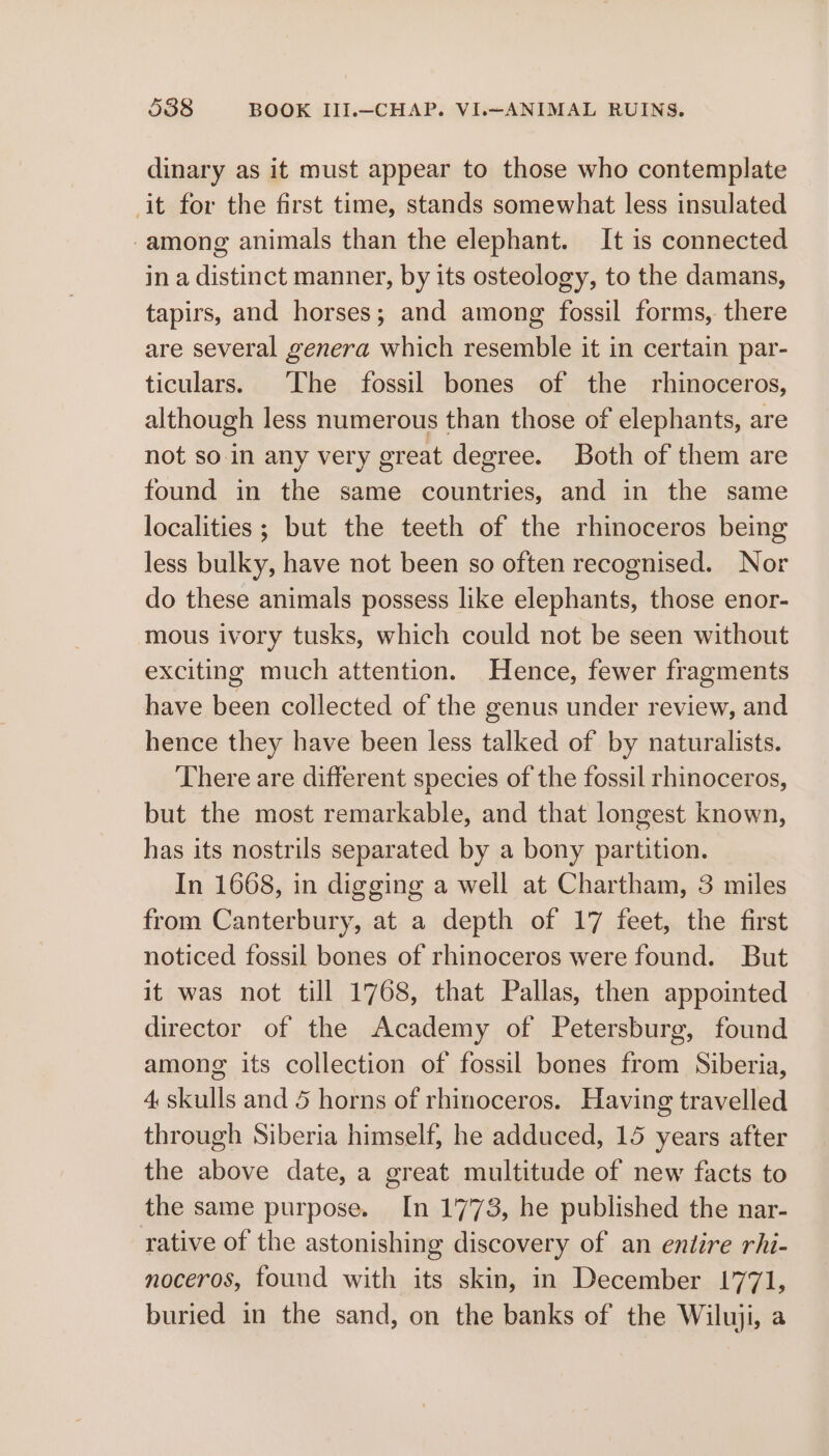 dinary as it must appear to those who contemplate -it for the first time, stands somewhat less insulated -among animals than the elephant. It is connected in a distinct manner, by its osteology, to the damans, tapirs, and horses; and among fossil forms, there are several genera which resemble it in certain par- ticulars. The fossil bones of the rhinoceros, although less numerous than those of elephants, are not so.in any very great degree. Both of them are found in the same countries, and in the same localities ; but the teeth of the rhinoceros being less bulky, have not been so often recognised. Nor do these animals possess like elephants, those enor- mous ivory tusks, which could not be seen without exciting much attention. Hence, fewer fragments have been collected of the genus under review, and hence they have been less talked of by naturalists. There are different species of the fossil rhinoceros, but the most remarkable, and that longest known, has its nostrils separated by a bony partition. In 1668, in digging a well at Chartham, 3 miles from Canterbury, at a depth of 17 feet, the first noticed fossil bones of rhinoceros were found. But it was not till 1768, that Pallas, then appointed director of the Academy of Petersburg, found among its collection of fossil bones from Siberia, 4 skulls and 5 horns of rhinoceros. Having travelled through Siberia himself, he adduced, 15 years after the above date, a great multitude of new facts to the same purpose. In 1773, he published the nar- rative of the astonishing discovery of an entire rhi- noceros, found with its skin, in December 1771, buried in the sand, on the banks of the Wiluji, a
