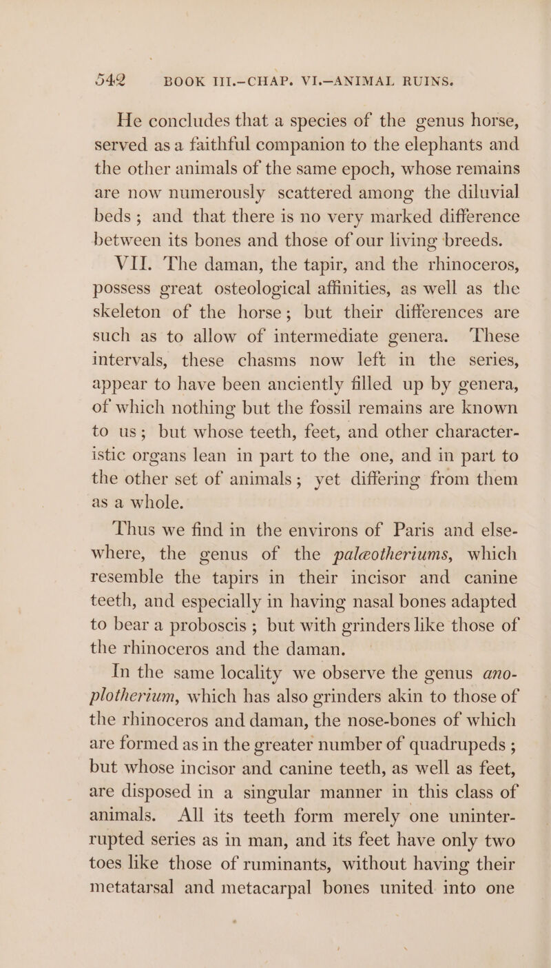 He concludes that a species of the genus horse, served asa faithful companion to the elephants and the other animals of the same epoch, whose remains are now numerously scattered among the diluvial beds; and that there is no very marked difference between its bones and those of our living breeds. VII. The daman, the tapir, and the rhinoceros, possess great osteological affinities, as well as the skeleton of the horse; but their differences are such as to allow of intermediate genera. ‘These intervals, these chasms now left in the series, appear to have been anciently filled up by genera, of which nothing but the fossil remains are known to us; but whose teeth, feet, and other character- istic organs lean in part to the one, and in part to the other set of animals; yet differing from them as a whole. Thus we find in the environs of Paris and else- where, the genus of the paleotheriums, which resemble the tapirs in their incisor and canine teeth, and especially in having nasal bones adapted to bear a proboscis ; but with grinders like those of the rhinoceros and the daman. In the same locality we observe the genus ano- plotherium, which has also grinders akin to those of the rhinoceros and daman, the nose-bones of which are formed as in the greater number of quadrupeds ; but whose incisor and canine teeth, as well as feet, are disposed in a singular manner in this class of animals. All its teeth form merely one uninter- rupted series as in man, and its feet have only two toes like those of ruminants, without having their metatarsal and metacarpal bones united. into one