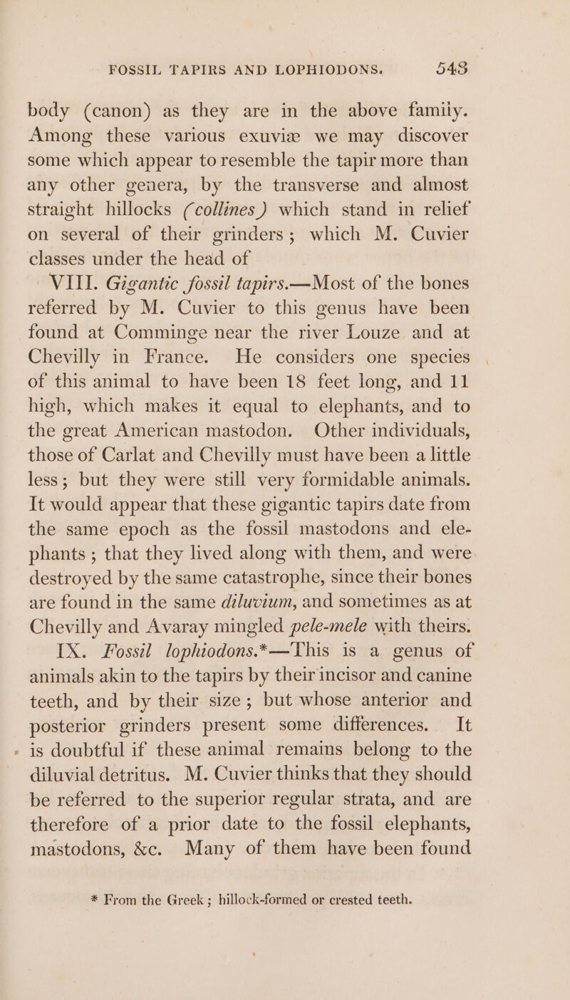 FOSSIL TAPIRS AND LOPHIODONS. 545 body (canon) as they are in the above family. Among these various exuviz we may discover some which appear to resemble the tapir more than any other genera, by the transverse and almost straight hillocks (collines.) which stand in relief on several of their grinders; which M. Cuvier classes under the head of VIII. Gigantic fossil tapirs.—Most of the bones referred by M. Cuvier to this genus have been found at Comminge near the river Louze and at Chevilly in France. He considers one species of this animal to have been 18 feet long, and 11 high, which makes it equal to elephants, and to the great American mastodon. Other individuals, those of Carlat and Chevilly must have been a little less; but they were still very formidable animals. It would appear that these gigantic tapirs date from the same epoch as the fossil mastodons and ele- phants ; that they lived along with them, and were. destroyed by the same catastrophe, since their bones are found in the same diluvium, and sometimes as at Chevilly and Avaray mingled pele-mele with theirs. IX. Fossil lophiodons.*—This is a genus of animals akin to the tapirs by their incisor and canine teeth, and by their size; but whose anterior and posterior grinders present some differences. It - is doubtful if these animal remains belong to the diluvial detritus. M. Cuvier thinks that they should be referred to the superior regular strata, and are therefore of a prior date to the fossil elephants, mastodons, &amp;c. Many of them have been found * From the Greek ; hillock-formed or crested teeth.