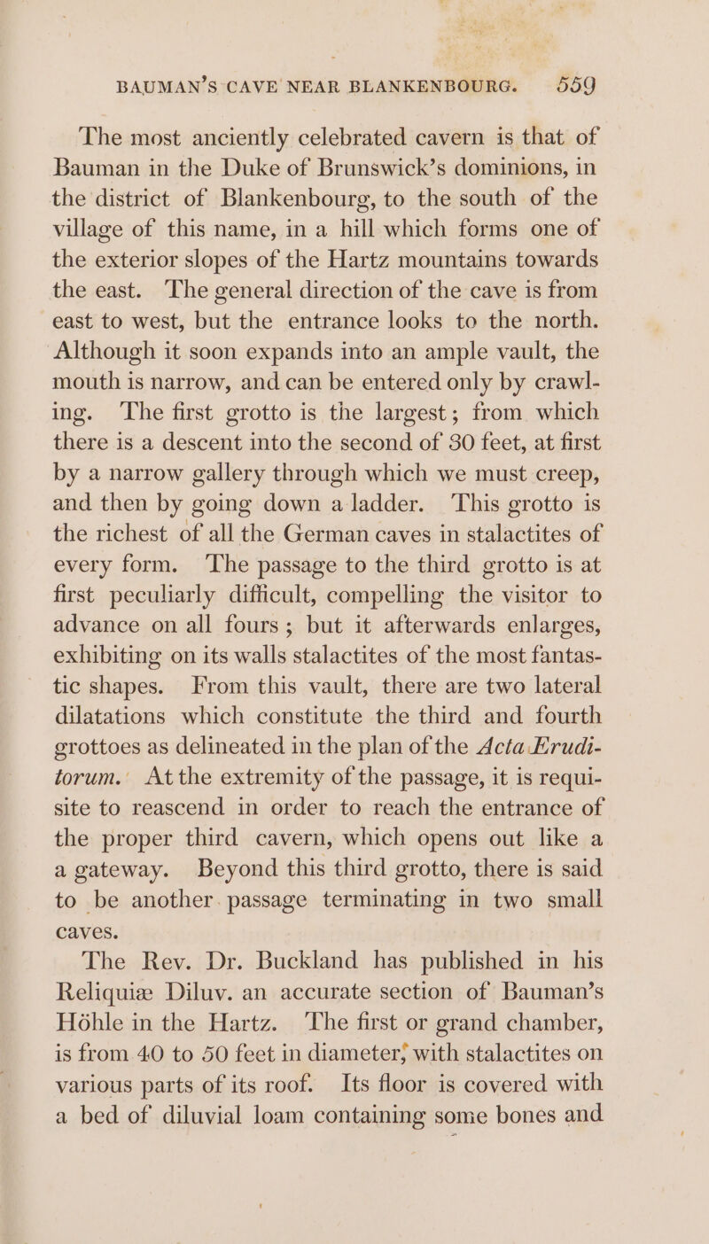 The most anciently celebrated cavern is that of Bauman in the Duke of Brunswick’s dominions, in the district of Blankenbourg, to the south of the village of this name, in a hill which forms one of the exterior slopes of the Hartz mountains towards the east. The general direction of the cave is from east to west, but the entrance looks to the north. Although it soon expands into an ample vault, the mouth is narrow, and can be entered only by crawl- ing. ‘The first grotto is the largest; from which there is a descent into the second of 30 feet, at first by a narrow gallery through which we must creep, and then by going down a ladder. ‘This grotto is the richest of all the German caves in stalactites of every form. ‘The passage to the third grotto is at first peculiarly difficult, compelling the visitor to advance on all fours; but it afterwards enlarges, exhibiting on its walls stalactites of the most fantas- tic shapes. From this vault, there are two lateral dilatations which constitute the third and fourth grottoes as delineated in the plan of the Acta Erudi- torum. Atthe extremity of the passage, it is requi- site to reascend in order to reach the entrance of the proper third cavern, which opens out like a a gateway. Beyond this third grotto, there is said to be another. passage terminating in two small caves. The Rev. Dr. Buckland has published in his Reliquiz Diluv. an accurate section of Bauman’s Hohle in the Hartz. ‘The first or grand chamber, is from 40 to 50 feet in diameter; with stalactites on various parts of its roof. Its floor is covered with a bed of diluvial loam containing some bones and