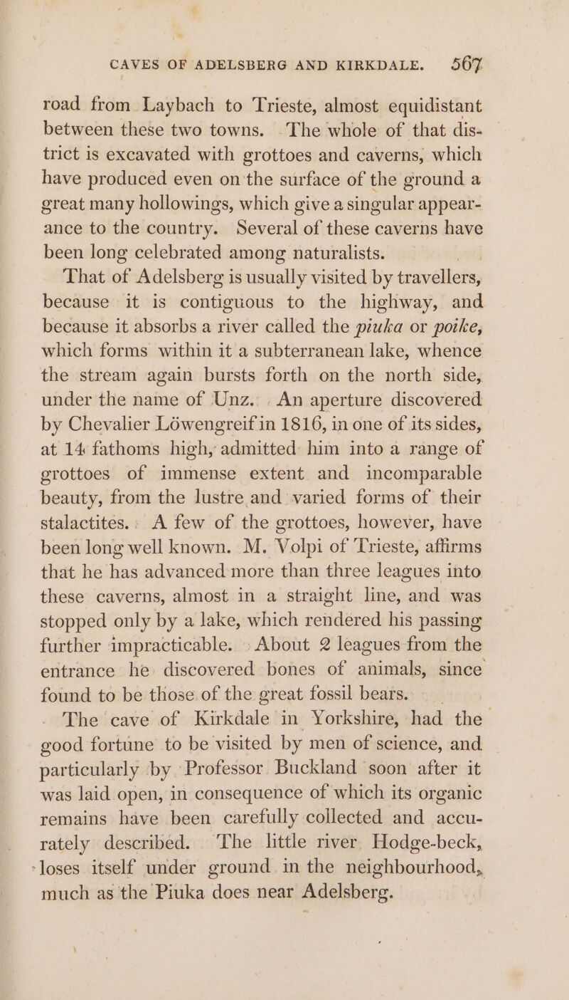 road from Laybach to Trieste, almost equidistant between these two towns. .The whole of that dis- trict is excavated with grottoes and caverns, which have produced even onthe surface of the ground a great many hollowings, which give a singular appear- ance to the country. Several of these caverns have been long celebrated among naturalists. That of Adelsberg is usually visited by travellers, because it is contiguous to the highway, and because it absorbs a river called the piuka or porke, which forms within it a subterranean lake, whence the stream again bursts forth on the north side, under the name of Unz... An aperture discovered by Chevalier Lowengreif in 1816, in one of its sides, at 14 fathoms high, admitted: him into a range of grottoes of immense extent and incomparable beauty, from the lustre and varied forms of their stalactites.: A few of the grottoes, however, have been long well known. M. Volpi of Trieste, affirms that he has advanced more than three leagues into these caverns, almost in a straight line, and was stopped only by a lake, which rendered his passing further impracticable. About 2 leagues from the entrance he discovered bones of animals, since found to be those of the great fossil bears. __ The cave of Kirkdale in Yorkshire, had the good fortune to be visited by men of science, and particularly by Professor. Buckland soon after it was laid open, in consequence of which its organic remains have been carefully collected and accu- rately described. ‘The little river. Hodge-beck, ‘loses itself under ground in the neighbourhood, much as the Piuka does near Adelsberg.