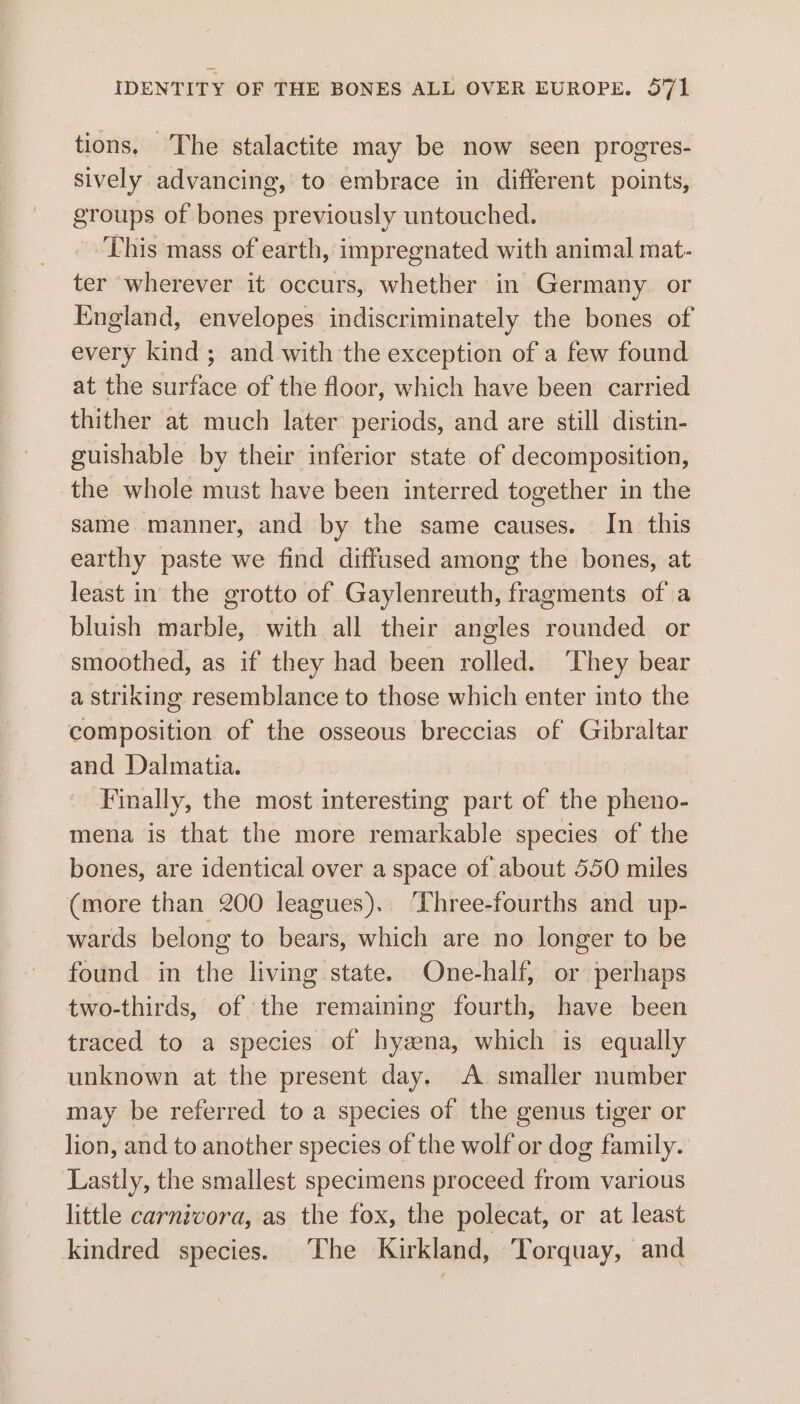 tions. The stalactite may be now seen progtes- sively advancing, to embrace in different points, groups of bones previously untouched. This mass of earth, impregnated with animal mat- ter wherever it occurs, whether in Germany. or England, envelopes indiscriminately the bones of every kind; and with the exception of a few found at the surface of the floor, which have been carried thither at much later periods, and are still distin- guishable by their inferior state of decomposition, the whole must have been interred together in the same manner, and by the same causes. In this earthy paste we find diffused among the bones, at least in the grotto of Gaylenreuth, fragments of a bluish marble, with all their angles rounded or smoothed, as if they had been rolled. ‘They bear a striking resemblance to those which enter into the composition of the osseous breccias of Gibraltar and Dalmatia. Finally, the most interesting part of the pheno- mena is that the more remarkable species of the bones, are identical over a space of about 550 miles (more than 200 leagues). ‘Three-fourths and up- wards belong to bears, which are no longer to be found in the living state. One-half, or perhaps two-thirds, of the remaining fourth, have been traced to a species of hyzena, which is equally unknown at the present day. A smaller number may be referred to a species of the genus tiger or lion, and to another species of the wolf or dog family. Lastly, the smallest specimens proceed from various little carnivora, as the fox, the polecat, or at least kindred species. The Kirkland, Torquay, and