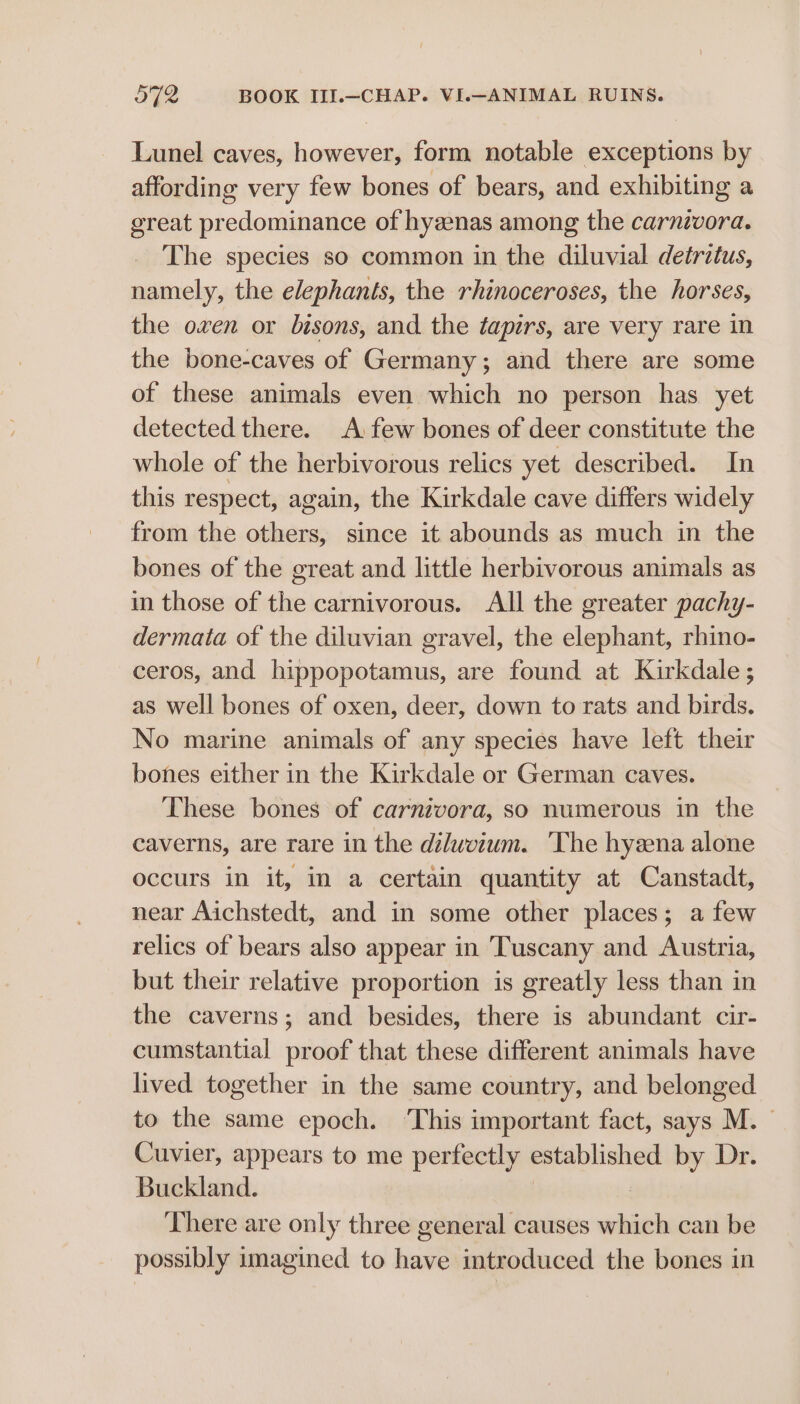 Lunel caves, however, form notable exceptions by affording very few bones of bears, and exhibiting a great predominance of hyzenas among the carnivora. The species so common in the diluvial detritus, namely, the elephants, the rhinoceroses, the horses, the oven or bisons, and the tapirs, are very rare in the bone-caves of Germany; and there are some of these animals even which no person has yet detected there. A few bones of deer constitute the whole of the herbivorous relics yet described. In this respect, again, the Kirkdale cave differs widely from the others, since it abounds as much in the bones of the great and little herbivorous animals as in those of the carnivorous. All the greater pachy- dermata of the diluvian gravel, the elephant, rhino- ceros, and hippopotamus, are found at Kirkdale ; as well bones of oxen, deer, down to rats and birds. No marine animals of any species have left their bones either in the Kirkdale or German caves. These bones of carnivora, so numerous in the caverns, are rare in the diluweium. The hyzena alone occurs in it, in a certain quantity at Canstadt, near Aichstedt, and in some other places; a few relics of bears also appear in Tuscany and Austria, but their relative proportion is greatly less than in the caverns; and besides, there is abundant cir- cumstantial proof that these different animals have lived together in the same country, and belonged to the same epoch. ‘This important fact, says M. Cuvier, appears to me perfectly established by Dr. Buckland. | There are only three general causes which can be possibly imagined to have introduced the bones in