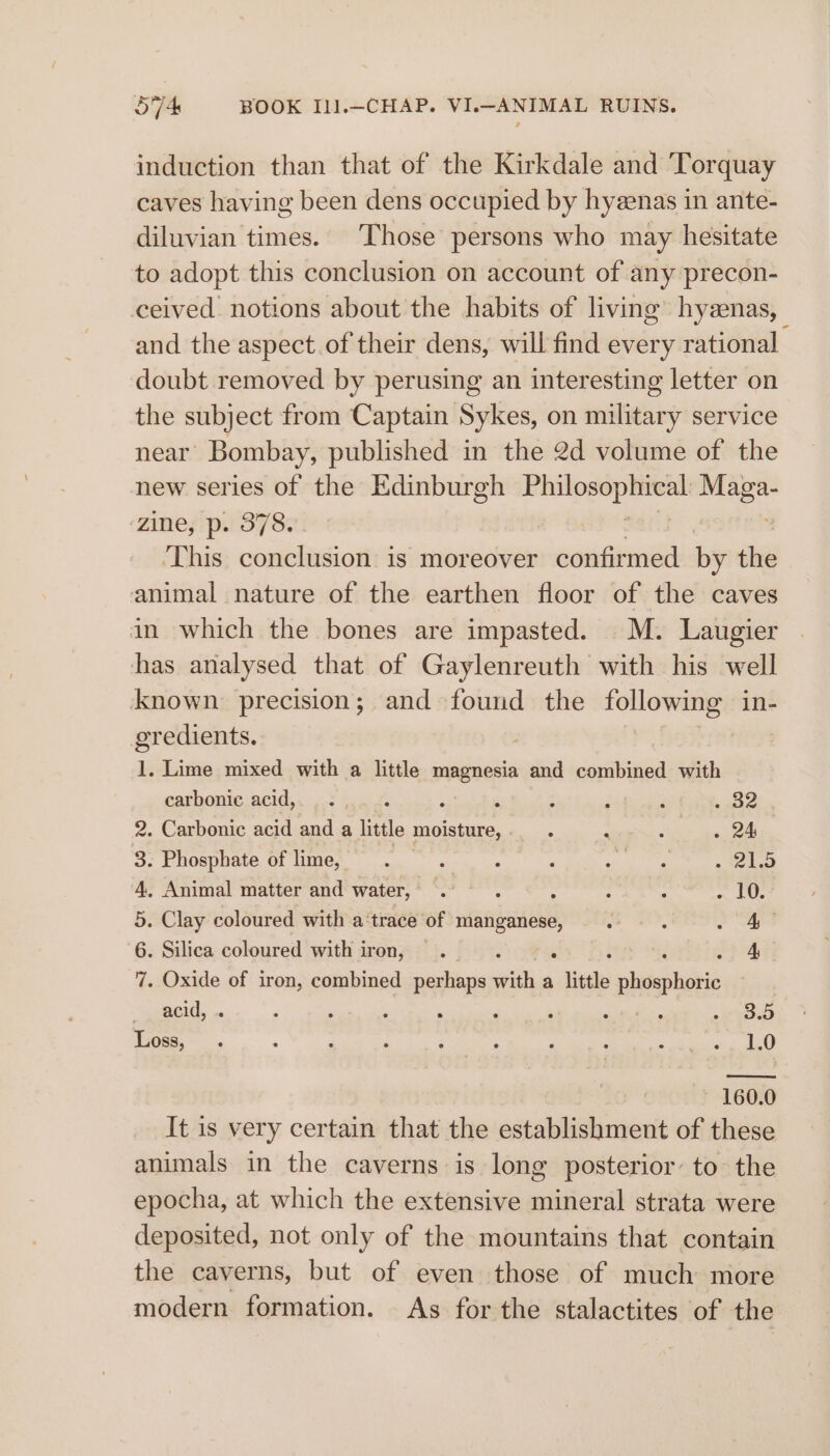 induction than that of the Kirkdale and Torquay caves having been dens occupied by hyzenas in ante- diluvian times. Those persons who may hesitate to adopt this conclusion on account of any precon- ceived notions about the habits of living hyzenas, and the aspect. of their dens, will find every rational | doubt removed by perusing an interesting letter on the subject from Captain Sykes, on military service near Bombay, published in the 2d volume of the new series of the Edinburgh ais iis _ zine, p. 378. This conclusion is moreover confirmed by the animal nature of the earthen floor of the caves in which the bones are impasted. M. Laugier has analysed that of Gaylenreuth with his well known precision; and found the agen in- gredients. et 1. Lime mixed with a little magnesia and combined with carbonic acid, ... . ‘ ‘ 3 3 F cane 2. Carbonic acid and a little moisture,. . re oe i Ok 3: Phosphate of limes. se mS RS 4, Animal matter and water, 2. . : bie iy aah ~ COs 5. Clay coloured with a‘trace of manganese, : oA 6. Silica coloured with iron, . | A 7. Oxide of iron, combined perhaps with a little vhigabnides acid, ‘ ‘ ‘ ‘ ‘ : ne eae see Loss, ; ; : ; , ‘ ; : te 1.0 160.0 0 It is very certain that the napiebenilnit of these animals in the caverns is long posterior: to the epocha, at which the extensive mineral strata were deposited, not only of the mountains that contain the caverns, but of even those of much more modern formation. As for the stalactites of the