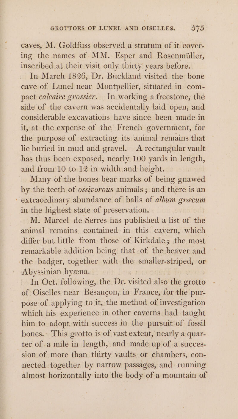 GROTTOES OF LUNEL AND OISELLES. oTo caves, M. Goldfuss observed a stratum of it cover- ing the names of MM. Esper and Rosenmiller, inscribed at their visit only thirty years before. In March 1826, Dr. Buckland visited the bone cave of Lunel near Montpellier, situated in com- pact calcaire grossier. In working a freestone, the side of the cavern was accidentally laid open, and considerable excavations have since been made in it, at the expense of the French government, for the purpose of extracting its animal remains that lie buried in.mud and gravel. A rectangular vault has thus been exposed, nearly, 100 yards in length, and from 10 to 12 in width and height. Many of the bones bear marks of being gnawed by the teeth of oss¢vorous animals ; and there is an ' extraordinary abundance of balls of album grecum in the highest state of preservation. M. Marcel de Serres has published a is of the animal remains contained in this cavern, which differ but little from those of Kirkdale; the most remarkable addition being that .of the beaver and the badger, together with the smaller-striped, or Abyssinian hyeena. - yg | Derk In Oct. following, the Dr. visited also the grotto of Oiselles near Besancon, in I'rance, for the pur- pose of applying to it, the method of investigation which his experience in other caverns had taught him to adopt with success in the pursuit of fossil bones. This grotto is of vast extent, nearly a quar- ter of a mile in length, and made up of a succes- sion of more than thirty vaults or chambers, con- nected together by narrow passages, and running almost horizontally into the body of a mountain of