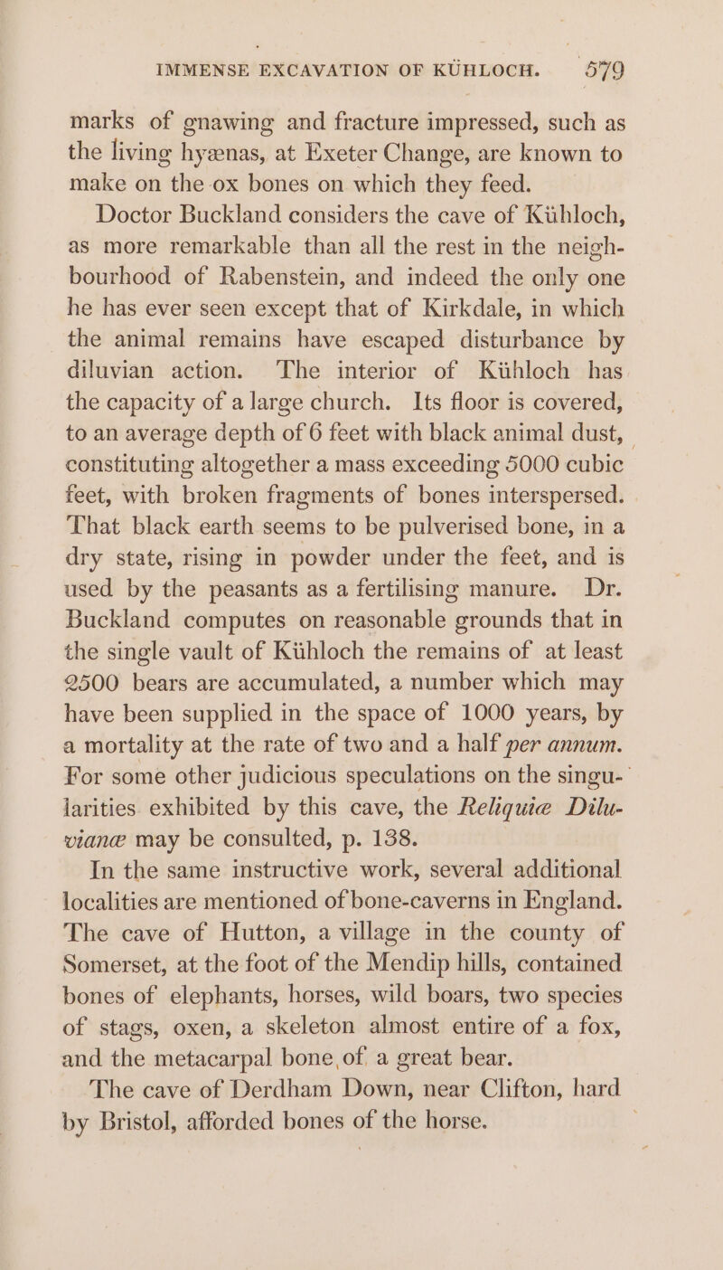 marks of gnawing and fracture impressed, such as the living hyzenas, at Exeter Change, are known to make on the ox bones on which they feed. Doctor Buckland considers the cave of Kuhloch, as more remarkable than all the rest in the neigh- bourhood of Rabenstein, and indeed the only one he has ever seen except that of Kirkdale, in which the animal remains have escaped disturbance by diluvian action. The interior of Kihloch has the capacity of a large church. Its floor is covered, to an average depth of 6 feet with black animal dust, constituting altogether a mass exceeding 5000 cubic feet, with broken fragments of bones interspersed. That black earth seems to be pulverised bone, in a dry state, rising in powder under the feet, and is used by the peasants as a fertilisimg manure. Dr. Buckland computes on reasonable grounds that in the single vault of Kihloch the remains of at least 2500 bears are accumulated, a number which may have been supplied in the space of 1000 years, by a mortality at the rate of two and a half per annum. For some other judicious speculations on the singu- larities. exhibited by this cave, the Reliquie Dilu- viane may be consulted, p. 138. In the same instructive work, several sidlierBisd localities are mentioned of bone-caverns in England. The cave of Hutton, a village in the county of Somerset, at the foot of the Mendip hills, contained bones of elephants, horses, wild boars, two species of stags, oxen, a skeleton almost entire of a fox, and the metacarpal bone, of, a great bear. The cave of Derdham Down, near Clifton, hard by Bristol, afforded bones of the horse.