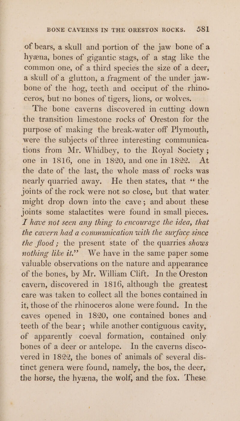 BONE CAVERNS IN THE ORESTON ROCKS. S581 _of bears, a skull and portion of the jaw bone of a hyzna, bones of gigantic stags, of a stag like the common one, of a third species the size of a deer, a skull of a glutton, a fragment of the under jaw- bone of the hog, teeth and occiput of the rhino- ceros, but no bones of tigers, lions, or wolves. The bone caverns discovered in cutting down the transition limestone rocks of Oreston for the purpose of making the break-water off Plymouth, were the subjects of three interesting communica- tions from Mr. Whidbey, to the Royal Society ; one in 1816, one in 1820, and one in 1822. At the date of the last, the whole mass of rocks was nearly quarried away. He then states, that ‘the joints of the rock were not so close, but that water might drop down into the cave; and about these joints some stalactites were found in small pieces. I have not seen any thing to encourage the idea, that the cavern had a communication with the surface SINCE the flood; the present state of the quarries shows nothing like it.’ We have in the same paper some valuable observations on the nature and appearance of the bones, by Mr. William Clift. In the Oreston cavern, discovered in 1816, although the greatest care was taken to collect all the bones contained in it, those of the rhinoceros alone were found. In the caves opened in 1820, one contained bones and | teeth of the bear; while another contiguous cavity, of apparently coeval formation, contained only bones of a deer or antelope. In the caverns disco- vered in 1822, the bones of animals of several dis- tinct genera were found, namely, the bos, the deer, the horse, the hyena, the wolf, and the fox. ‘These