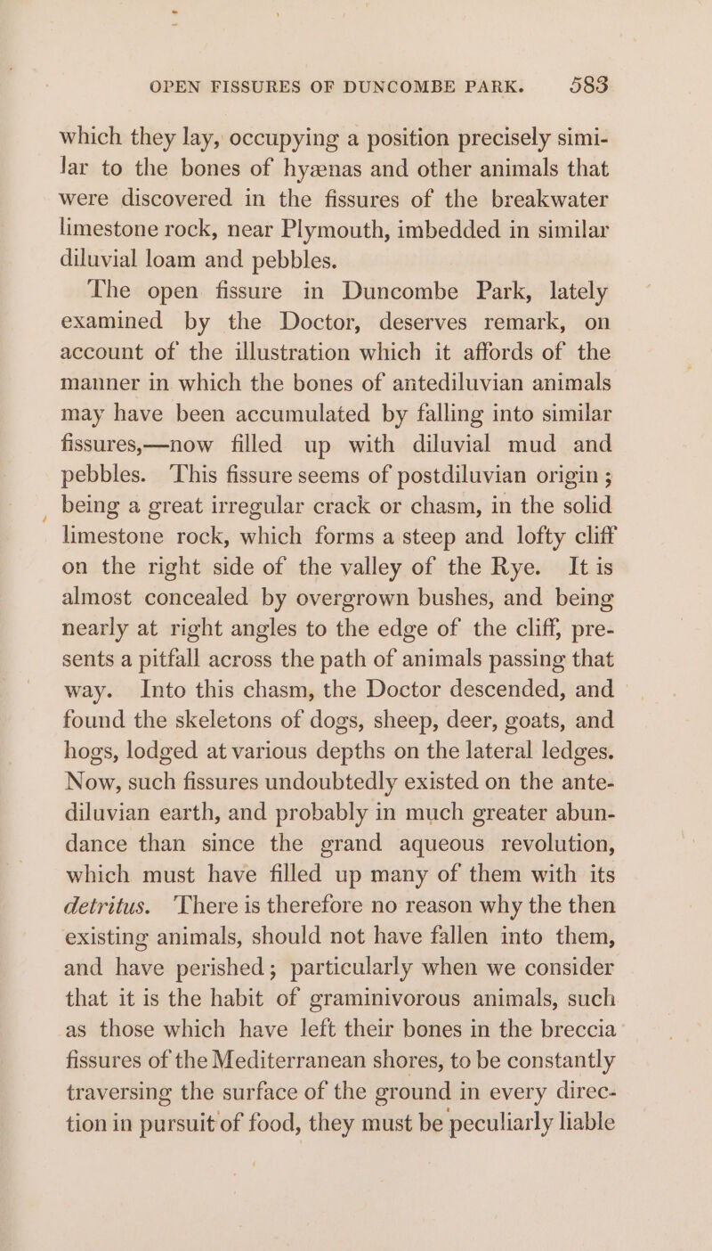 which they lay, occupying a position precisely simi- Jar to the bones of hyzenas and other animals that were discovered in the fissures of the breakwater limestone rock, near Plymouth, imbedded in similar diluvial loam and pebbles. The open fissure in Duncombe Park, lately examined by the Doctor, deserves remark, on account of the illustration which it affords of the manner in which the bones of antediluvian animals may have been accumulated by falling into similar fissures,—now filled up with diluvial mud and pebbles. ‘This fissure seems of postdiluvian origin ; being a great irregular crack or chasm, in the solid limestone rock, which forms a steep and lofty cliff on the right side of the valley of the Rye. It is almost concealed by overgrown bushes, and being nearly at right angles to the edge of the cliff, pre- sents a pitfall across the path of animals passing that way. Into this chasm, the Doctor descended, and — found the skeletons of dogs, sheep, deer, goats, and hogs, lodged at various depths on the lateral ledges. Now, such fissures undoubtedly existed on the ante- diluvian earth, and probably in much greater abun- dance than since the grand aqueous revolution, which must have filled up many of them with its detritus. ‘There is therefore no reason why the then existing animals, should not have fallen into them, and have perished; particularly when we consider that it is the habit of graminivorous animals, such as those which have left their bones in the breccia fissures of the Mediterranean shores, to be constantly traversing the surface of the ground in every direc- tion in pursuit of food, they must be peculiarly liable