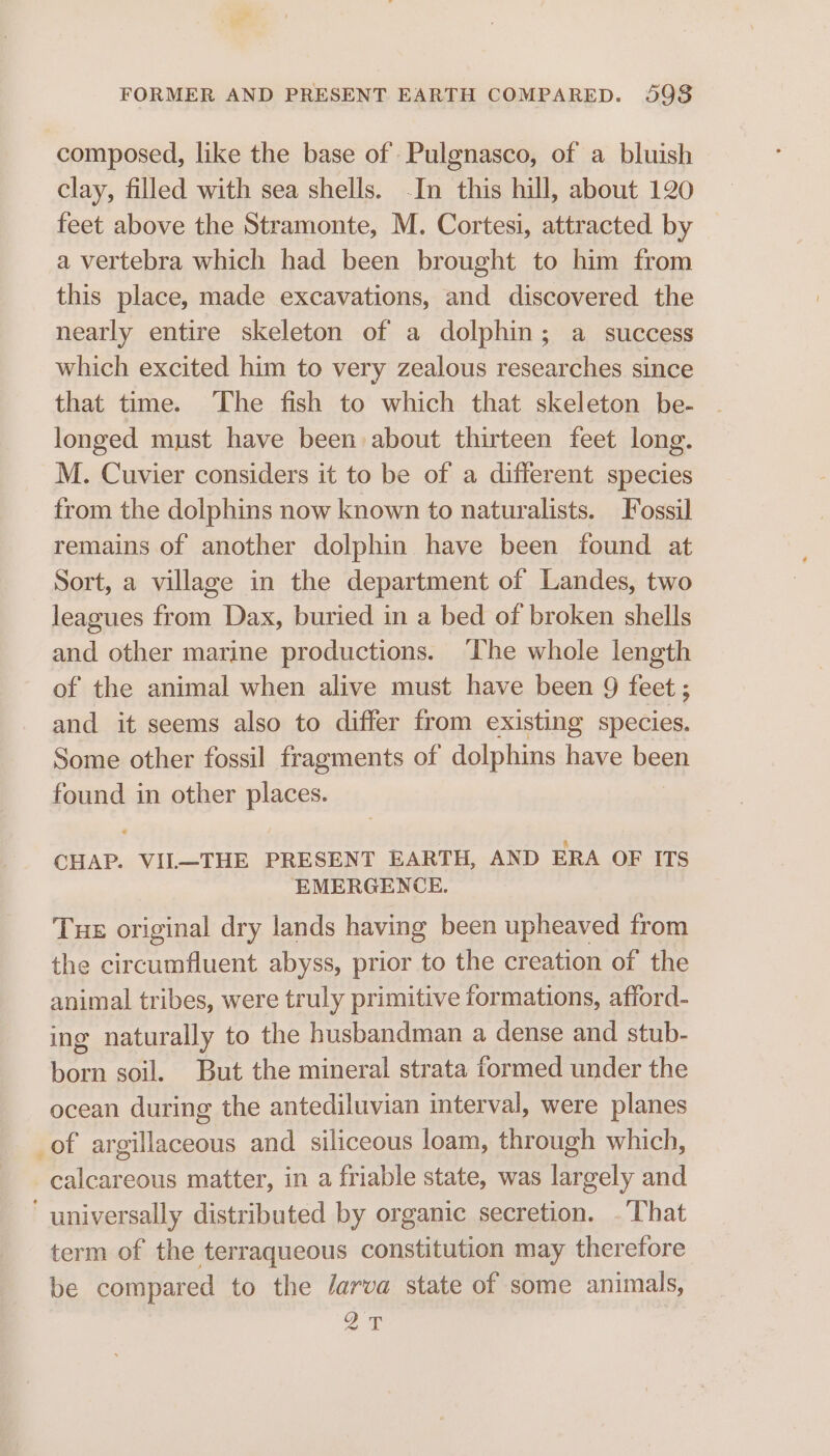 FORMER AND PRESENT EARTH COMPARED. 598 composed, like the base of Pulgnasco, of a bluish clay, filled with sea shells. -In this hill, about 120 feet above the Stramonte, M. Cortesi, attracted by a vertebra which had been brought to him from this place, made excavations, and discovered the nearly entire skeleton of a dolphin; a success which excited him to very zealous researches since that time. The fish to which that skeleton be- longed must have been about thirteen feet long. M. Cuvier considers it to be of a different species from the dolphins now known to naturalists. Fossil remains of another dolphin have been found at Sort, a village in the department of Landes, two leagues from Dax, buried in a bed of broken shells and other marine productions. ‘The whole length of the animal when alive must have been 9 feet; and it seems also to differ from existing species. Some other fossil fragments of dolphins have been found in other places. CHAP. VIL—THE PRESENT EARTH, AND ERA OF ITS EMERGENCE. Tue original dry lands having been upheaved from the circumfluent abyss, prior to the creation of the animal tribes, were truly primitive formations, afford- ing naturally to the husbandman a dense and stub- born soil. But the mineral strata formed under the ocean during the antediluvian interval, were planes _of argillaceous and siliceous loam, through which, calcareous matter, in a friable state, was largely and ‘universally distributed by organic secretion. . That term of the terraqueous constitution may therefore be compared to the /arva state of some animals, 27