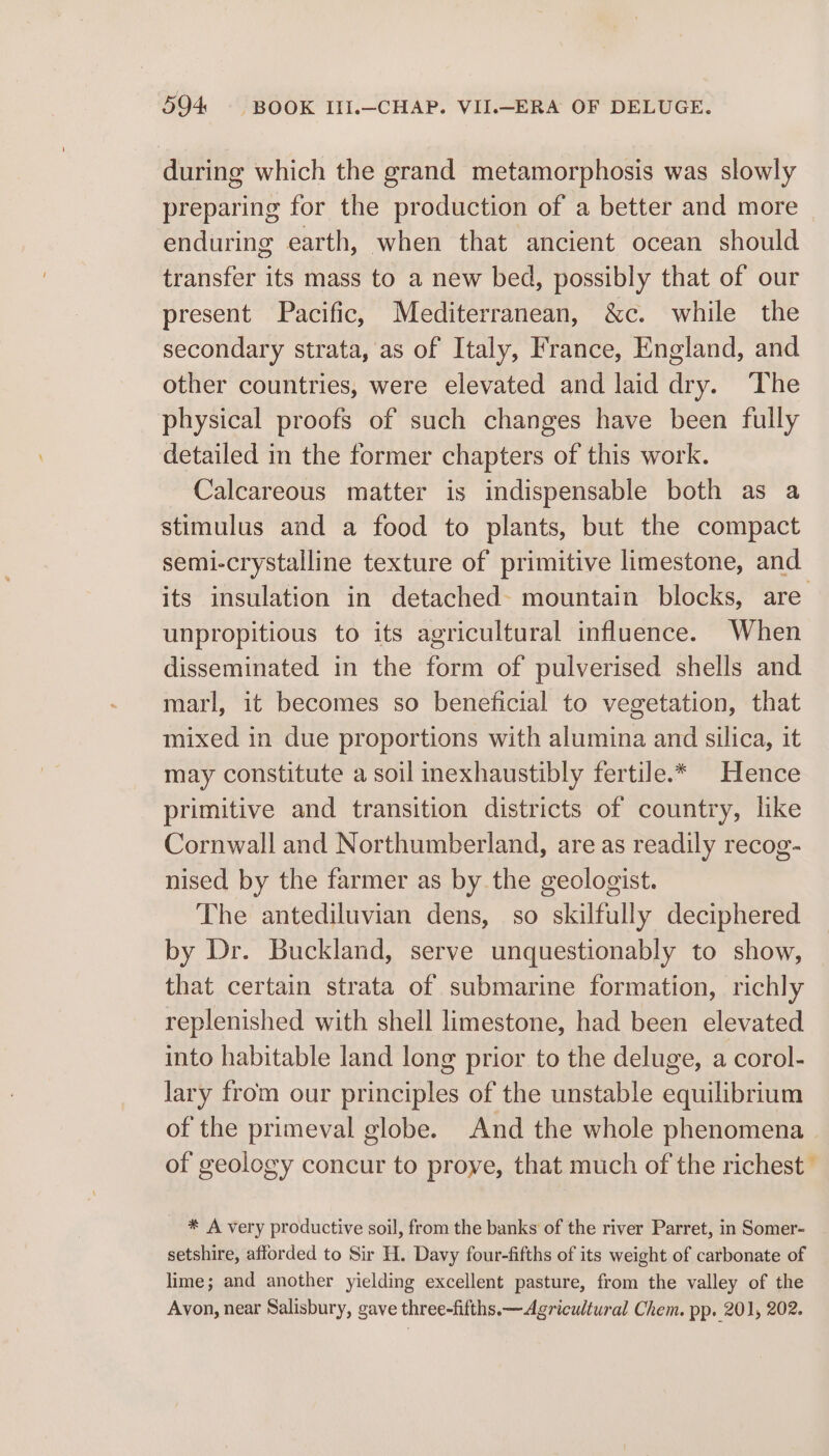 during which the grand metamorphosis was slowly preparing for the production of a better and more enduring earth, when that ancient ocean should transfer its mass to a new bed, possibly that of our present Pacific, Mediterranean, &amp;c. while the secondary strata, as of Italy, France, England, and other countries, were elevated and laid dry. ‘The physical proofs of such changes have been fully detailed in the former chapters of this work. Calcareous matter is indispensable both as a stimulus and a food to plants, but the compact semi-crystalline texture of primitive limestone, and its insulation in detached- mountain blocks, are unpropitious to its agricultural influence. When disseminated in the form of pulverised shells and marl, it becomes so beneficial to vegetation, that mixed in due proportions with alumina and silica, it may constitute a soil inexhaustibly fertile.* Hence primitive and transition districts of country, like Cornwall and Northumberland, are as readily recog- nised by the farmer as by the geologist. The antediluvian dens, so skilfully deciphered by Dr. Buckland, serve unquestionably to show, that certain strata of submarine formation, richly replenished with shell limestone, had been elevated into habitable land long prior to the deluge, a corol- lary from our principles of the unstable equilibrium of the primeval globe. And the whole phenomena of geology concur to proye, that much of the richest” * A very productive soil, from the banks of the river Parret, in Somer- setshire, afforded to Sir H. Davy four-fifths of its weight of carbonate of lime; and another yielding excellent pasture, from the valley of the Avon, near Salisbury, gave three-fifths. —Agricultural Chem. pp. 201, 202.
