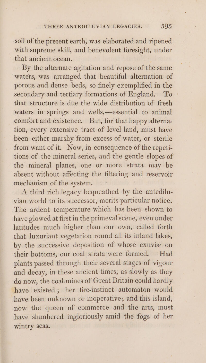 soil of the present earth, was elaborated and ripened with supreme skill, and benevolent foresight, under that ancient ocean. By the alternate agitation and repose of the same waters, was aan that beautiful alternation of porous and dense beds, so finely exemplified in the secondary and tertiary formations of England. ‘To that structure is due the wide distribution of fresh waters in springs and wells,—essential to animal comfort and existence. But, for that happy alterna- tion, every extensive tract of level land, must have been either marshy from excess of water, or sterile from want of it. Now, in consequence of the repeti- tions of the mineral series, and the gentle slopes of the mineral planes, one or more strata may be absent without affecting the filterig and reservoir mechanism of the system. A third rich legacy bequeathed by the antedilu- vian world to its successor, merits particular notice. The ardent temperature which has been shown to have glowed at first in the primeval scene, even under latitudes much higher than our own, called forth that luxuriant vegetation round all its inland lakes, by the successive deposition of whose exuvie on their bottoms, our coal strata were formed. Had plants passed through their several stages of vigour and decay, in these ancient times, as slowly as they do now, the coal-mines of Great Britain could hardly have existed; her fire-instinct automaton would have been unknown or inoperative; and this island, now the queen of commerce and the arts, must have slumbered ingloriously amid the fogs of her wintry seas.