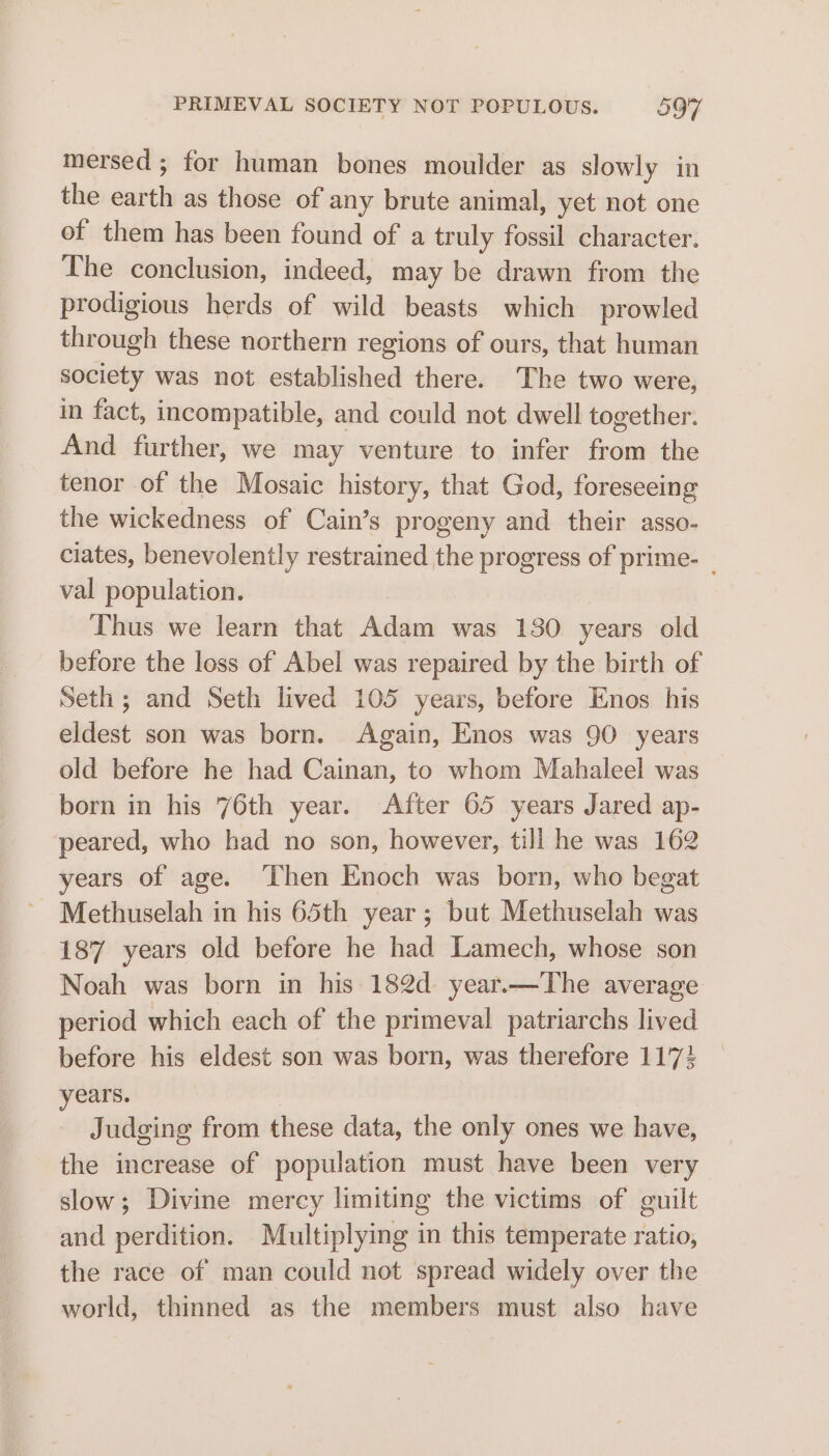 mersed ; for human bones moulder as slowly in the earth as those of any brute animal, yet not one of them has been found of a truly fossil character. The conclusion, indeed, may be drawn from the prodigious herds of wild beasts which prowled through these northern regions of ours, that human society was not established there. The two were, in fact, incompatible, and could not dwell together. And further, we may venture to infer from the tenor of the Mosaic history, that God, foreseeing the wickedness of Cain’s progeny and their asso- ciates, benevolently restrained the progress of prime- _ val population. Thus we learn that Adam was 130 years old before the loss of Abel was repaired by the birth of Seth; and Seth lived 105 years, before Enos his eldest son was born. Again, Enos was 90 years old before he had Cainan, to whom Mahaleel was born in his 76th year. After 65 years Jared ap- peared, who had no son, however, till he was 162 years of age. ‘Then Enoch was born, who begat Methuselah in his 65th year; but Methuselah was 187 years old before he had Lamech, whose son Noah was born in his 182d year.—The average period which each of the primeval patriarchs lived before his eldest son was born, was therefore 11'74 years. Judging from these data, the only ones we have, the increase of population must have been very slow; Divine mercy limiting the victims of guilt and perdition. Multiplying in this temperate ratio, the race of man could not spread widely over the world, thinned as the members must also have