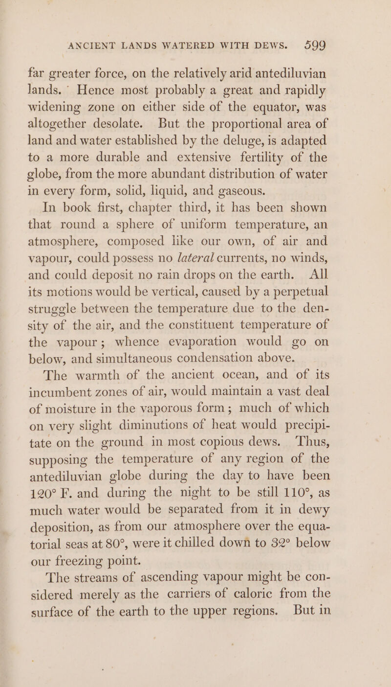 ANCIENT LANDS WATERED WITH DEWS. 4599 far greater force, on the relatively arid antediluvian lands. Hence most probably a great and rapidly widening zone on either side of the equator, was altogether desolate. But the proportional area of land and water established by the deluge, is adapted to a more durable and extensive fertility of the globe, from the more abundant distribution of water in every form, solid, liquid, and gaseous. In book first, chapter third, it has been shown that round a sphere of uniform temperature, an atmosphere, composed like our own, of air and vapour, could possess no Jateral currents, no winds, and could deposit no rain drops on the earth. All its motions would be vertical, caused by a perpetual struggle between the temperature due to the den- sity of the air, and the constituent temperature of the vapour; whence evaporation would go on below, and simultaneous condensation above. The warmth of the ancient ocean, and of its incumbent zones of air, would maintain a vast deal of moisture in the vaporous form; much of which on very slight diminutions of heat would precipi- tate on the ground in most copious dews. ‘Thus, supposing the temperature of any region of the antediluvian globe during the day to have been 120° F. and during the night to be still 110°, as much water would be separated from it in dewy deposition, as from our atmosphere over the equa- torial seas at 80°, were it chilled down to 32° below our freezing point. The streams of ascending vapour might be con- sidered merely as the carriers of caloric from the surface of the earth to the upper regions. But in