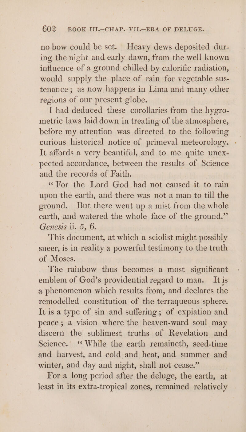 no bow could be set. Heavy dews deposited dur- ing the night and early dawn, from the well known influence of a ground chilled by calorific radiation, would supply the place of rain for vegetable sus- tenance; as now happens in Lima and many, other regions of our present globe. 1 had deduced these corollaries from the hygro- metric laws laid down in treating of the atmosphere, before my attention was directed to the following curious historical notice of primeval meteorology. - It affords a very beautiful, and to me quite unex- pected accordance, between the results of Science and the records of Faith. “For the Lord God had not caused it to rain upon the earth, and there was not a man to till the eround. But there went up a mist from the whole earth, and watered the whole face of the ground.” Genesis ii. 5, 6. This document, at which a sciolist might possibly sneer, is in reality a powerful testimony to the truth of Moses. 3 The rainbow thus becomes a most significant emblem of God’s providential regard to man. It is a phenomenon which results eal and declares the remodelled constitution of the terraqueous sphere. It is a type of sin' and suffering ; of expiation and peace; a vision where the heaven-ward soul may discern the sublimest truths of Revelation and Science. ‘* While the earth remaineth, seed-time and harvest, and cold and heat, and summer and winter, and day and night, shall not cease.” For a long period after the deluge, the earth, at least in its extra-tropical zones, remained relatively