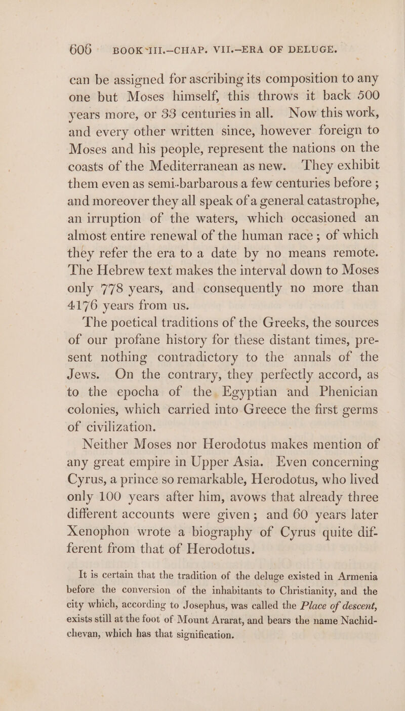 can be assigned for ascribing its composition to any one but Moses himself, this throws it back 500 years more, or 33 centuries in all. Now this work, and every other written since, however foreign to Moses and his people, represent the nations on the coasts of the Mediterranean as new. ‘They exhibit them even as semi-barbarous a few centuries before ; and moreover they all speak of'a general catastrophe, an irruption of the waters, which occasioned an almost entire renewal of the human race; of which they refer the era to a date by no means remote. The Hebrew text makes the interval down to Moses only 778 years, and consequently no more than 4170 years from us. The poetical traditions of the Greeks, the sources of our profane history for these distant times, pre- sent nothing contradictory to the annals of the Jews. On the contrary, they perfectly accord, as to the epocha of the Egyptian and Phenician colonies, which carried into Greece the first germs of civilization. : Neither Moses nor Herodotus makes mention of any great empire in Upper Asia. Even concerning Cyrus, a prince so remarkable, Herodotus, who lived only 100 years after him, avows that already three different accounts were given; and 60 years later Xenophon wrote a biography of Cyrus quite dif- ferent from that of Herodotus. It is certain that the tradition of the deluge existed in Armenia before the conversion of the inhabitants to Christianity, and the city which, according to J osephus, was called the Place of descent, exists still at the foot of Mount Ararat, and bears the name Nachid- chevan, which has that signification.