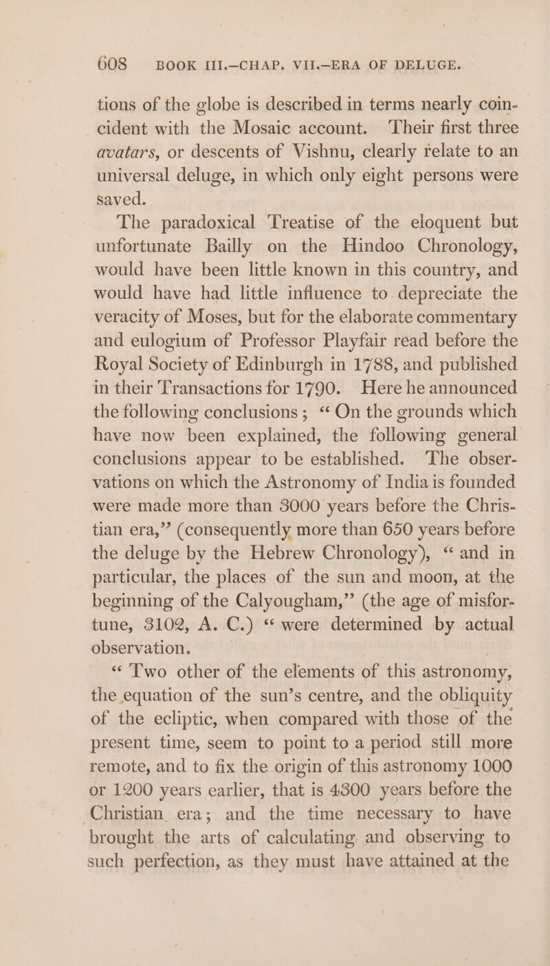 tions of the globe is described in terms nearly coin- cident with the Mosaic account. ‘Their first three avatars, or descents of Vishnu, clearly relate to an universal deluge, in which only eight persons were saved. The paradoxical Treatise of the eloquent but unfortunate Bailly on the Hindoo Chronology, would have been little known in this country, and would have had little influence to depreciate the veracity of Moses, but for the elaborate commentary and eulogium of Professor Playfair read before the Royal Society of Edinburgh in 1788, and published in their Transactions for 1790. Here he announced the following conclusions ; “ On the grounds which have now been explained, the following general conclusions appear to be established. The obser- vations on which the Astronomy of India is founded were made more than 3000 years before the Chris- tian era,” (consequently more than 650 years before the deluge by the Hebrew Chronology), “ and in particular, the places of the sun and moon, at the beginning of the Calyougham,”’ (the age of misfor- tune, 3102, A. C.) ‘were determined by actual observation. , ‘«« Two other of the elements of this astronomy, the equation of the sun’s centre, and the obliquity of the ecliptic, when compared with those of the present time, seem to point to a period still more remote, and to fix the origin of this astronomy 1000 or 1200 years earlier, that is 4500 years before the Christian. era; and the time necessary to have brought the arts of calculating and observing to such perfection, as they must have attained at the