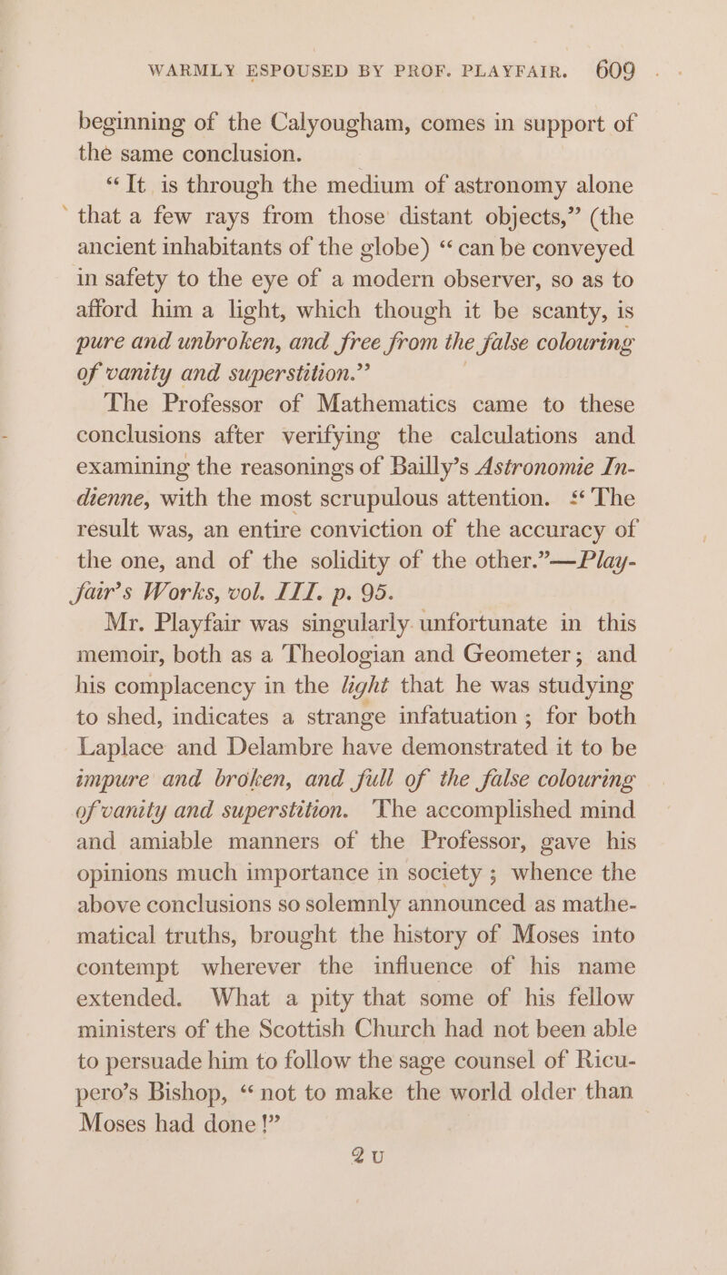 beginning of the Calyougham, comes in support of the same conclusion. “Tt is through the medium of astronomy alone that a few rays from those’ distant objects,” (the ancient inhabitants of the globe) “can be conveyed in safety to the eye of a modern observer, so as to afford him a light, which though it be scanty, is pure and unbroken, and free from the false colouring of vanity and superstition.” | The Professor of Mathematics came to these conclusions after verifying the calculations and examining the reasonings of Bailly’s Astronomie In- dienne, with the most scrupulous attention. ‘‘ The result was, an entire conviction of the accuracy of the one, and of the solidity of the other.”—Play- Sar’s Works, vol. IIL. p. 95. Mr. Playfair was singularly. unfortunate in this memoir, both as a Theologian and Geometer; and his complacency in the Might that he was studying to shed, indicates a strange infatuation ; for both Laplace and Delambre have demonstrated it to be impure and broken, and full of the false colouring of vanity and superstition. ‘The accomplished mind and amiable manners of the Professor, gave his opinions much importance in society ; whence the above conclusions so solemnly announced as mathe- matical truths, brought the history of Moses into contempt wherever the influence of his name extended. What a pity that some of his fellow ministers of the Scottish Church had not been able to persuade him to follow the sage counsel of Ricu- pero’s Bishop, “ not to make the world older than Moses had done !” 2u