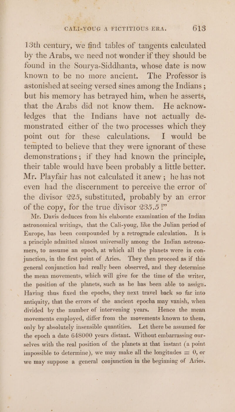 13th century, we find tables of tangents calculated by the Arabs, we need not wonder if they should be found in the Sourya-Siddhanta, whose date is now known to be no more ancient. The Professor is astonished at seeing versed sines among the Indians ; but his memory has betrayed him, when he asserts, that the Arabs did not know them. He acknow- ledges that the Indians have not actually de- monstrated either of the two processes which they point out for these calculations. I would be tempted to believe that they were ignorant of these demonstrations ; if they had known the principle, their table would have been probably a little better. Mr. Playfair has not calculated it anew; he has not even had the discernment to perceive the error of the divisor 225, substituted, probably by an error of the copy, for the true divisor 235.5 ” Mr. Davis deduces from his elaborate examination of the Indian astronomical writings, that the Cali-youg, like the Julian period of Europe, has been compounded by a retrograde calculation. It is a principle admitted almost universally among the Indian astrono- mers, to assume an epoch, at which all the planets were in con- junction, in the first point of Aries. They then proceed as if this general conjunction had really been observed, and they determine the mean movements, which will give for the time of the writer, the position of the planets, such as he has been able to assign. Having thus fixed the epochs, they next travel back so far into antiquity, that the errors of the ancient epocha may vanish, when divided by the number of intervening years. Hence the mean movements employed, differ from the movements known to them, only by absolutely insensible quantities. Let there be assumed for the epoch a date 648000 years distant. Without embarrassing our- selves with the real position of the planets at that instant (a point impossible to determine), we may make all the longitudes = 0, or we may suppose a general conjunction in the beginning of Aries.