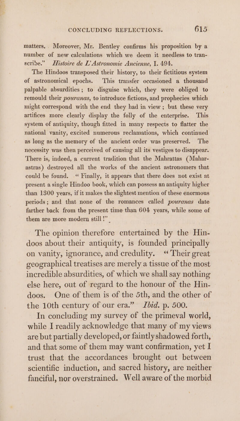 matters, . Moreover, Mr. Bentley confirms his proposition by a number of new calculations which we deem it needless to tran- scribe.” Histoire de L’ Astronomie Ancienne, I. 494. The Hindoos transposed their history, to their fictitious system of astronomical epochs. ‘This transfer occasioned a thousand palpable absurdities; to disguise which, they were obliged to remould their pouranas, to introduce fictions, and prophecies which might ‘correspond with the end they had in view; but these very artifices more clearly display the folly of the enterprise. This system of antiquity, though fitted in many respects to flatter the national vanity, excited numerous reclamations, which continued as long as the memory of the ancient order was preserved. ‘The necessity was then perceived of causing all its vestiges to disappear. There is, indeed, a current tradition that the Mahrattas (Mahar- astras) destroyed all the works of the ancient astronomers that could be found. -“ Finally, it appears that there does not exist at present a single Hindoo book, which can possess an antiquity higher than 1300 years, if it makes the slightest mention of these enormous periods ; and that none of the romances called pouranas date farther back from the present time than 604 years, while some of them are more modern still !” | The opinion therefore entertained by the Hin- doos about their antiquity, is founded principally on vanity, ignorance, and credulity. ‘Their great geographical treatises are merely a tissue of the most incredible absurdities, of which we shall say nothing else here, out of regard to the honour of the Hin- doos. One of them is of the 5th, and the other of the 10th century of our era.” bid. p. 500. In concluding my survey of the primeval world, while I readily acknowledge that many of my views are but partially developed, or faintly shadowed forth, and that some of them may want confirmation, yet I trust that the accordances brought out between scientific induction, and sacred history, are neither fanciful, nor overstrained. Well aware of the morbid