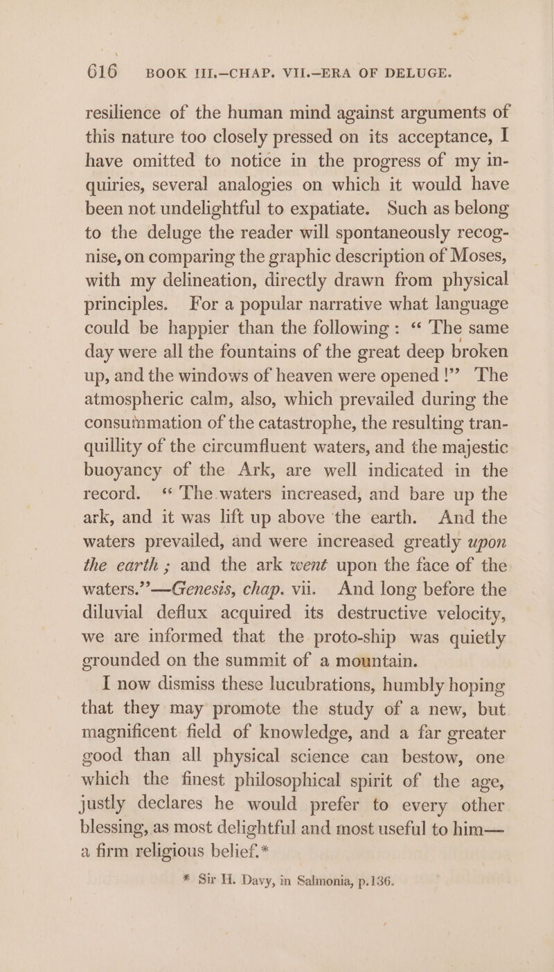 resilience of the human mind against arguments of this nature too closely pressed on its acceptance, I have omitted to notice in the progress of my in- quiries, several analogies on which it would have been not undelightful to expatiate. Such as belong to the deluge the reader will spontaneously recog- nise, on comparing the graphic description of Moses, with my delineation, directly drawn from physical principles. For a popular narrative what language could be happier than the following: ‘ The same day were all the fountains of the great deep broken up, and the windows of heaven were opened |!” ‘The atmospheric calm, also, which prevailed during the consutamation of the catastrophe, the resulting tran- quillity of the circumfluent waters, and the majestic buoyancy of the Ark, are well indicated in the record. ‘ ‘The waters increased, and bare up the ark, and it was lift up above the earth. And the waters prevailed, and were increased greatly upon the earth ; and the ark went upon the face of the waters.’ —Genesis, chap. vii. And long before the diluvial deflux acquired its destructive velocity, we are informed that the proto-ship was quietly erounded on the summit of a mountain. I now dismiss these lucubrations, humbly hoping that they may promote the study of a new, but magnificent field of knowledge, and a far greater good than all physical science can bestow, one which the finest philosophical spirit of the age, justly declares he would prefer to every other blessing, as most delightful and most useful to him— a firm religious belief.* * Sir H. Davy, in Salmonia, p.136.