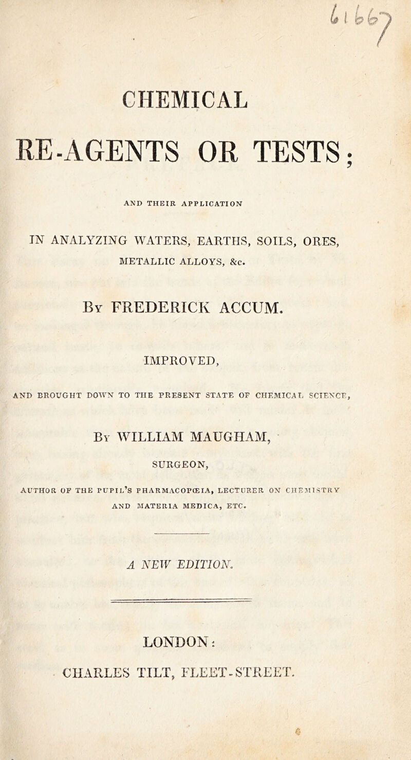 CHEMICAL RE.AGENTS OR TESTS; AND THEIR APPLICATION IN ANALYZING WATERS, EARTHS, SOILS, ORES, METALLIC ALLOYS, &c. By FREDERICK ACCUM. IMPROVED, AND BROUGHT DOWN TO THE PRESENT STATE OF CHEMICAL SCIENCE, By william MAUGHAM, SURGEON, AUTHOR OF THE PUPIl’s PHARMACOPCEIA, LECTURER ON CHEJtlSTRY AND MATERIA MEDICA, ETC. A NEW EDITION. LONDON ■. CHARLES TILT, FLEET-STREET.