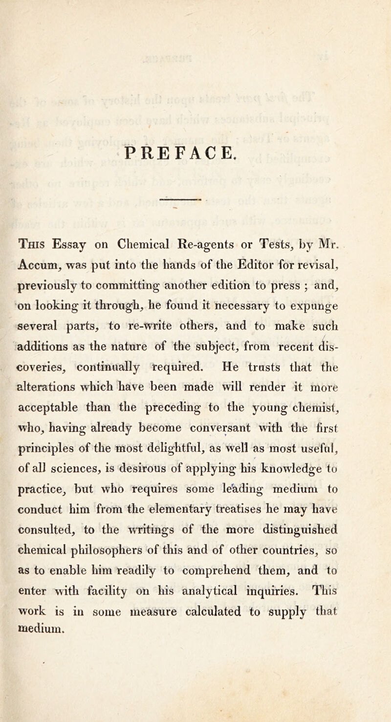 PREFACE. This Essay on Chemical Re-agents or Tests^ by Mr. Accum_, was put into the hands of the Editor for revisal^ previously to committing another edition to press ; and^ on looking it through, he found it necessary to expunge several parts, to re-write others, and to make such additions as the nature of the subject, from recent dis- coveries, continually required. He trusts that the alterations which have been made will render it more acceptable than the preceding to the young chemist, who, having already become conversant with the first principles of the most delightful, as well as most useful, of all sciences, is desirous of applying his knowledge to practice, but who requires some leading medium to conduct him from the elementary treatises he may have consulted, to the vmtings of the more distinguished chemical philosophers of this and of other countries, so as to enable him readily to comprehend them, and to enter with facility on his analytical inquiries. This work is in some measure calculated to supply that medium.