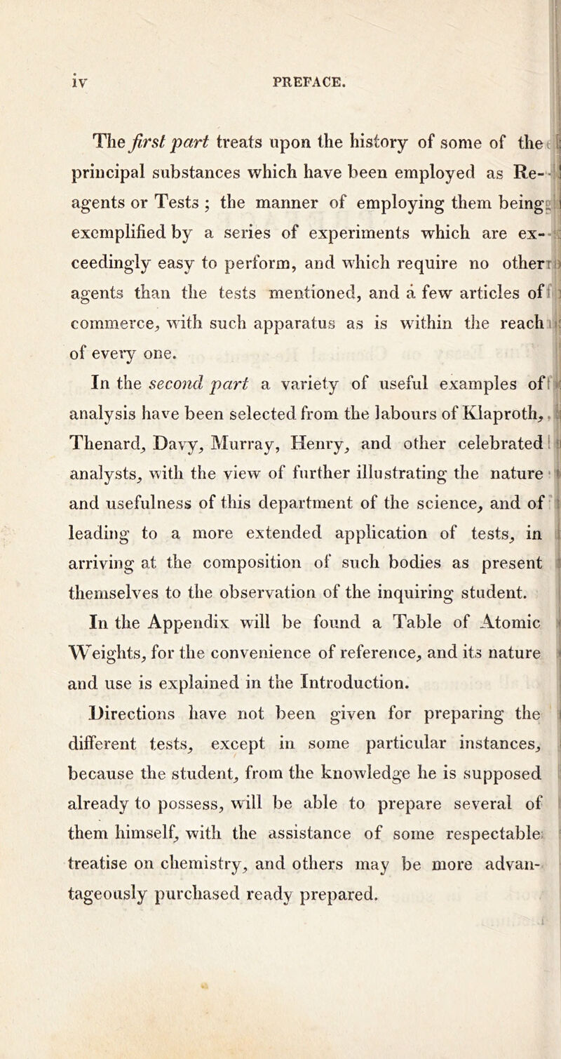 The first part treats upon the history of some of the ; s; principal substances which have been employed as Re- ' agents or Tests ; the manner of employing them beingEjl 1 exemplified by a series of experiments which are ex-- ceedingly easy to perform, and which require no otherri ' agents than the tests mentioned, and a few articles offiji commerce, with such apparatus as is wdthin the reachiji- of eveiy one. In the second part a variety of useful examples off; analysis have been selected from the labours of Klaproth,, ; Thenard, Davy, Murray, Henry^ and other celebrated 1 ri analysts, with the view of further illustrating the nature and usefulness of this department of the science, and of' leading to a more extended application of tests, in arriving at the composition of such bodies as present themselves to the observation of the inquiring student. In the Appendix will be found a Table of Atomic Weights, for the convenience of reference, and its nature and use is explained in the Introduction. Directions have not been given for preparing the i different tests, except in some particular instances, ^ because the student, from the knowledge he is supposed, already to possess, will be able to prepare several of them himself, with the assistance of some respectable; treatise on chemistry, and others may be more advan- tageously purchased ready prepared.