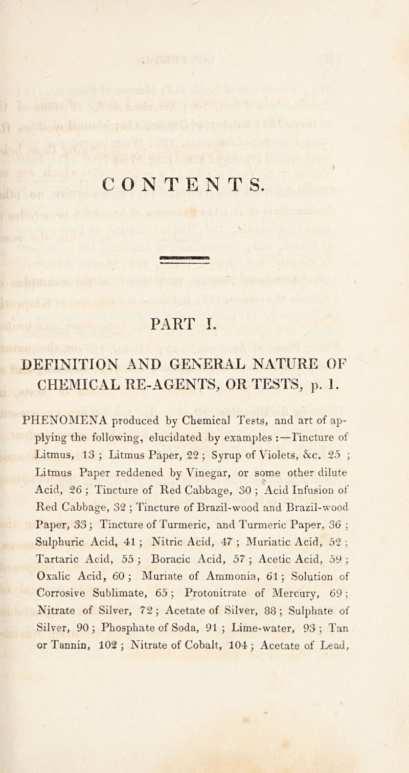 CONTENTS. I PART I. DEFINITION AND GENERAL NATURE OF CHEMICAL RE-AGENTS, OR TESTS, p. 1. PHENOMENA produced by Chemical Tests, and art of ap- plying the following, elucidated by examples :—Tincture of Litmus, 13 ; Litmus Paper, 22 ; Syrup of Violets, &c. 25 ; Litmus Paper reddened by Vinegar, or some other dilute Acid, 26 ; Tincture of Red Cabbage, 30 ; Acid Infusion of Red Cabbage, 32 ; Tincture of Brazil-wood and Brazil-wood Paper, 33; Tincture of Turmeric, and Turmeric Paper, 36 ; Sulphuric Acid, 41; Nitric Acid, 47 ; Muriatic Acid, 52 ; Tartaric Acid, 55 ; Boracic Acid, 57; Acetic Acid, 59 ; Oxalic Acid, 60; Muriate of Ammonia, 61; Solution of Corrosive Sublimate, 65; Protonitrate of Mercury, 69; Nitrate of Silver, 72; Acetate of Silver, 88; Sulphate of Silver, 90; Phosphate of Soda, 91 ; Lime-water, 93 ; Tan or Tannin, 102 ; Nitrate of Cobalt, 104 ; Acetate of Lead,
