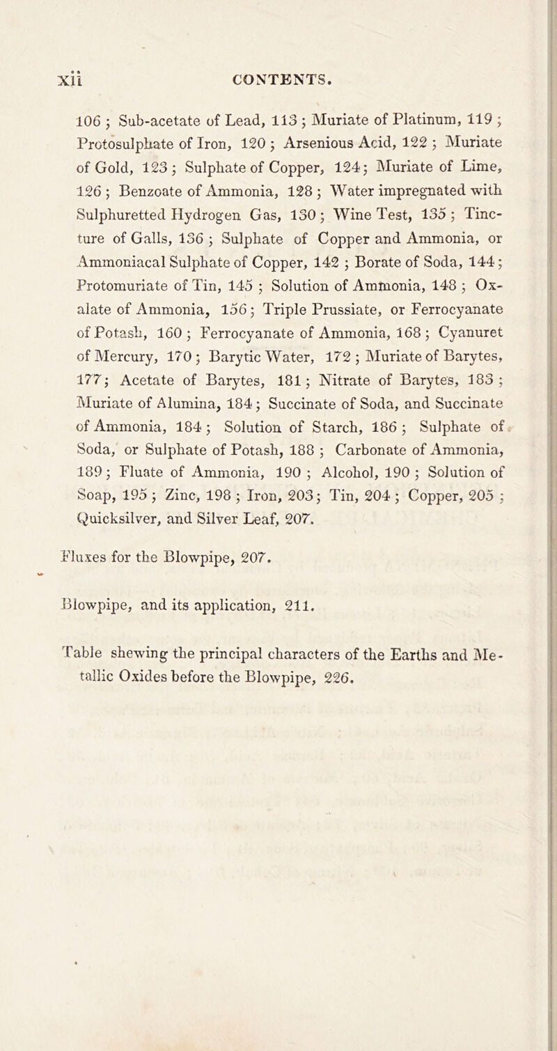 106 j Sub-acetate of Lead, 113 ; Muriate of Platinum, 119 ; Protosulphate of Iron, 120 ; Arsenious Acid, 122 ; Muriate of Gold, 123 j Sulphate of Copper, 124; Muriate of Lime, 126; Benzoate of Ammonia, 128; Water impregnated with Sulphuretted Hydrogen Gas, 130; Wine Test, 135 ; Tinc- ture of Galls, 136 ; Sulphate of Copper and Ammonia, or Amraoniacal Sulphate of Copper, 142 ; Borate of Soda, 144; Protomuriate of Tin, 145 ; Solution of Ammonia, 148 ; Ox- alate of Ammonia, l56; Triple Prussiate, or Ferrocyanate of Potash, 160; Ferrocyanate of Ammonia, 168 ; Cyanuret of Mercury, 170; Barytic Water, 172 ; Muriate of Barytes, 177; Acetate of Barytes, 181; Nitrate of Barytes, 183; Muriate of Alumina, 184; Succinate of Soda, and Succinate of Ammonia, 184; Solution of Starch, 186; Sulphate of Soda, or Sulphate of Potash, 188 ; Carbonate of Ammonia, 189 ; Fluate of Ammonia, 190 ; Alcohol, 190 ; Solution of Soap, 195 ; Zinc, 198 ; Iron, 203; Tin, 204 ; Copper, 205 ; Quicksilver, and Silver Leaf, 207. Fluxes for the Blowpipe, 207. Blowpipe, and its application, 211. Table shewing the principal characters of the Earths and IMe- tallic Oxides before the Blowpipe, 226.