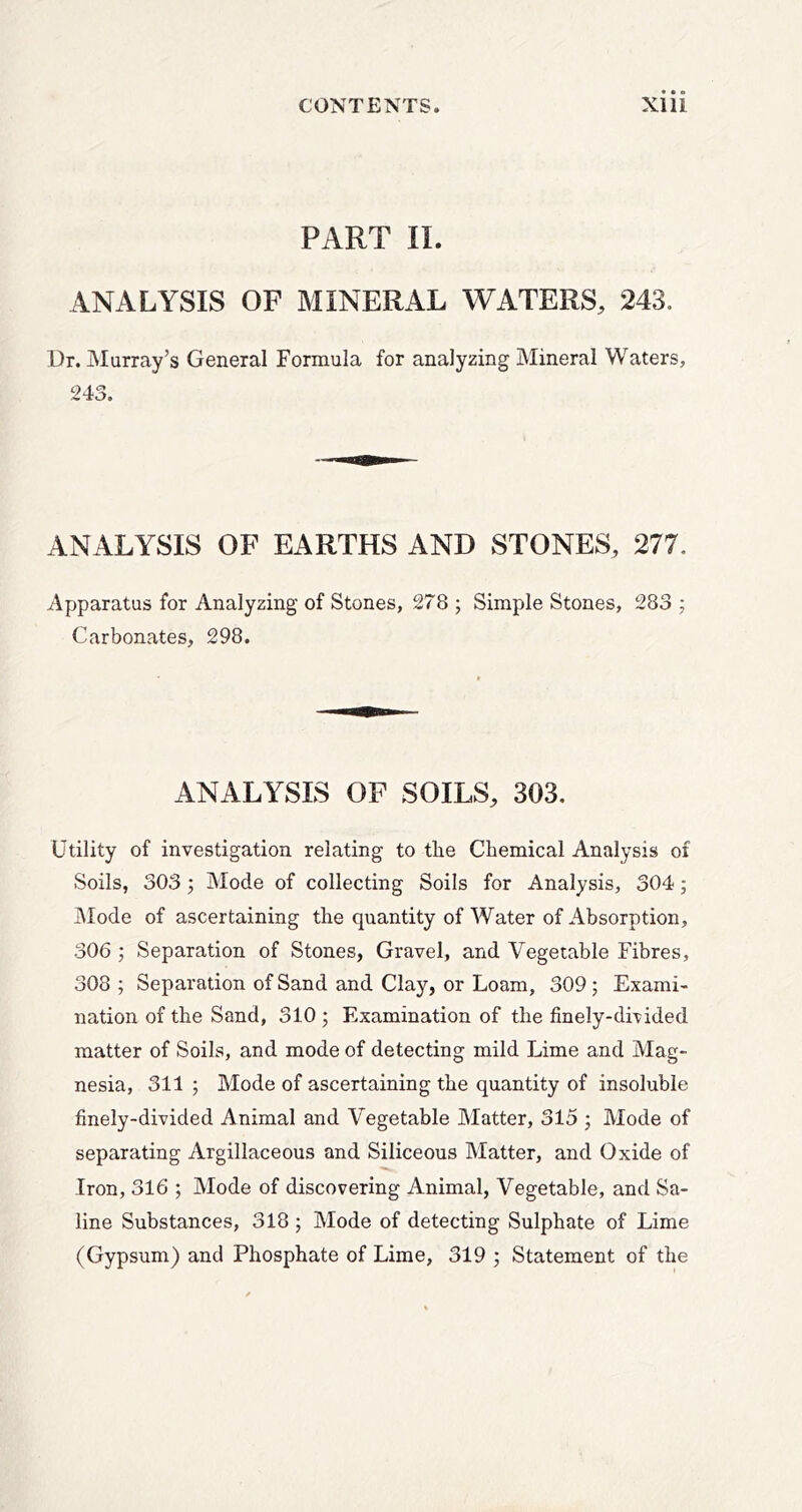 PART II. ANALYSIS OF MINERAL WATERS, 243. Dr. Murray’s General Formula for analyzing Mineral Waters, 243. ANALYSIS OF EARTHS AND STONES, 277. Apparatus for Analyzing of Stones, 278 ; Simple Stones, 283 ; Carbonates, 298. ANALYSIS OF SOILS, 303. Utility of investigation relating to tbe Chemical Analysis of Soils, 303 5 Mode of collecting Soils for Analysis, 304; JMode of ascertaining the quantity of Water of Absorption, 306 ; Separation of Stones, Gravel, and Vegetable Fibres, 308 ; Separation of Sand and Clay, or Loam, 309; Exami- nation of the Sand, 310 5 Examination of the finely-divided matter of Soils, and mode of detecting mild Lime and Mag- nesia, 311 ; Mode of ascertaining the quantity of insoluble finely-divided Animal and Vegetable Matter, 315 ; Mode of separating Argillaceous and Siliceous Matter, and Oxide of Iron, 316 ; Mode of discovering Animal, Vegetable, and Sa- line Substances, 318 ; Mode of detecting Sulphate of Lime (Gypsum) and Phosphate of Lime, 319 ; Statement of the
