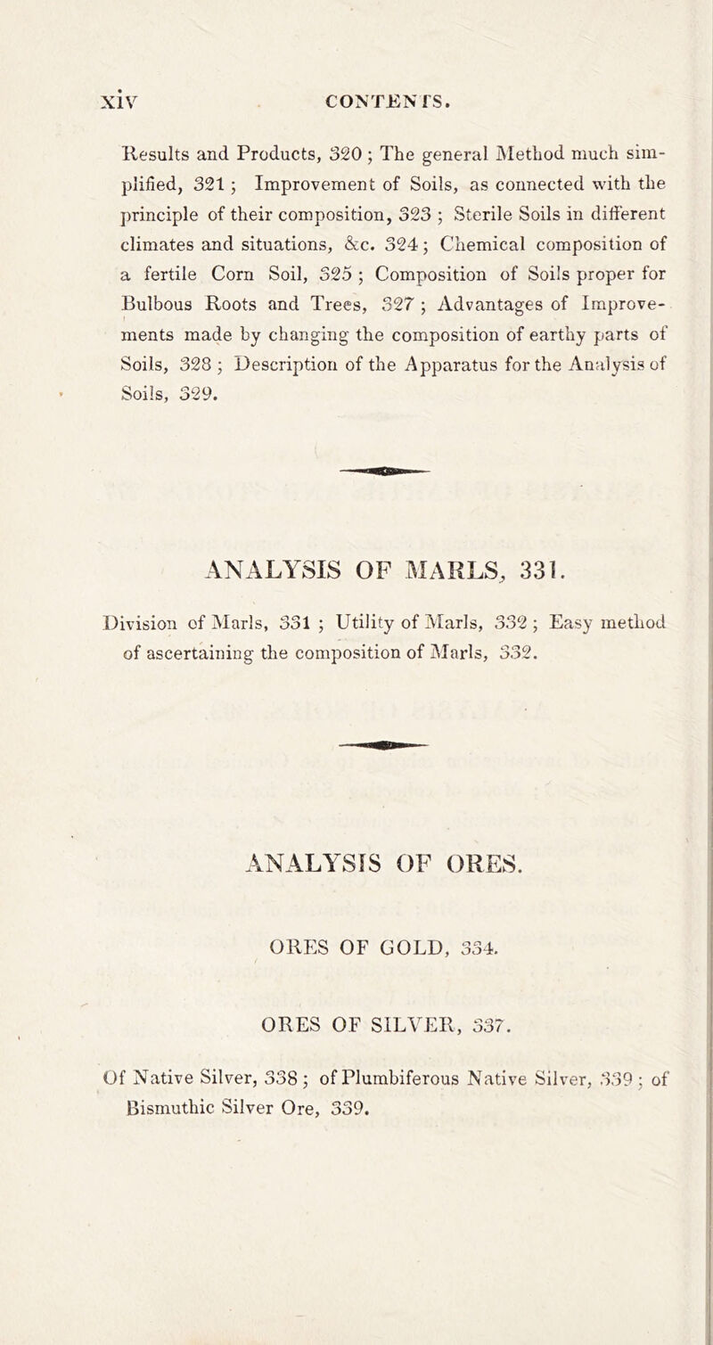 llesults and Products, 320; The general Method much sim- plified, 321; Improvement of Soils, as connected with the principle of their composition, 323 ; Sterile Soils in different climates and situations, &c. 324; Chemical composition of a fertile Corn Soil, 325 ; Composition of Soils proper for Bulbous Roots and Trees, 327 ; Advantages of Improve- ments made by changing the composition of earthy parts of Soils, 328 ; Description of the Apparatus for the Analysis of Soils, 329. ANALYSIS OF MARLS, 331. Division of Marls, 331 ; Utility of Marls, 332 ; Easy method of ascertaining the composition of iMarls, 332. ANALYSIS OF ORES. ORES OF GOLD, 334. ORES OF SILVER, 337. Of Native Silver, 338; of Plumbiferous Native Silver, 339; of Bismuthic Silver Ore, 339.