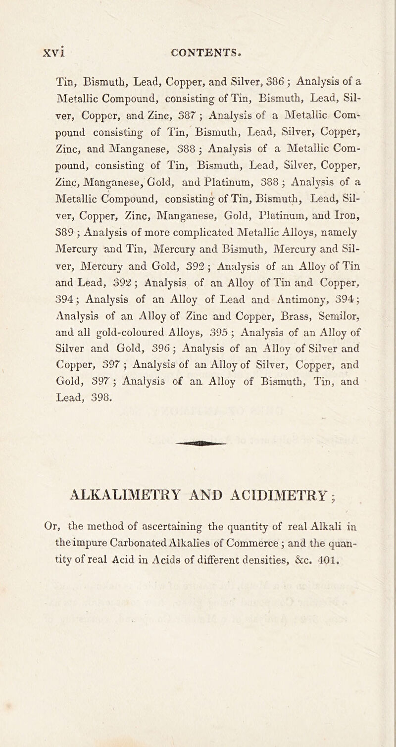 Tin, Bismuth, Lead, Copper, and Silver, 386 ; Analysis of a Metallic Compound, consisting of Tin, Bismuth, Lead, Sil- ver, Copper, and Zinc, 387 ; Analysis of a Metallic Com- pound consisting of Tin, Bismuth, Lead, Silver, Copper, Zinc, and Manganese, 388 ; Analysis of a Metallic Com- pound, consisting of Tin, Bismuth, Lead, Silver, Copper, Zinc, Manganese, Gold, and Platinum, 388 ; Analysis of a Metallic Compound, consisting of Tin, Bismuth, Lead, Sil- ver, Copper, Zinc, Manganese, Gold, Platinum, and Iron, 389 } Analysis of more complicated Metallic Alloys, namely Mercury and Tin, Mercury and Bismuth, Mercury and Sil- ver, Mercury and Gold, 392; Analysis of an Alloy of Tin and Lead, 392 ; Analysis of an Alloy of Tin and Copper, 394; Analysis of an Alloy of Lead and Antimony, 394; Analysis of an Alloy of Zinc and Copper, Brass, Semilor, and all gold-coloured Alloys, 395 ; Analysis of an Alloy of Silver and Gold, 396 j Analysis of an Alloy of Silver and Copper, 397; Analysis of an Alloy of Silver, Copper, and Gold, 397 ; Analysis of an. Alloy of Bismuth, Tin, and Lead, 398. ALKALIMETRY AND ACIDIMETRY; Or, the method of ascertaining the quantity of real Alkali in the impure Carbonated Alkalies of Commerce; and the quan- tity of real Acid in Acids of different densities, &c. 401.