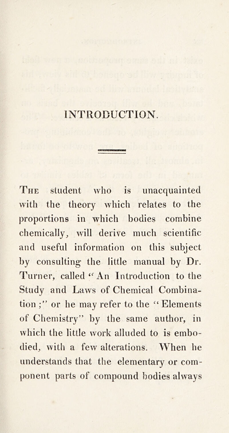 INTRODUCTION. The student who is unacquainted with the theory which relates to the proportions in which bodies combine chemically^ will derive much scientific and useful information on this subject by consulting the little manual by Dr. Turner, calledAn Introduction to the Study and Laws of Chemical Combina- tion or he may refer to the Elements of Chemistry” by the same author, in which the little work alluded to is embo- died, with a few alterations. When he understands that the elementary or com- ponent parts of compound bodies always