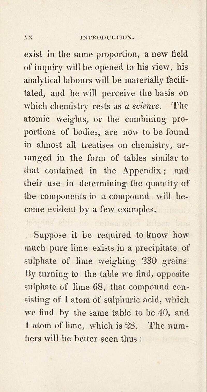 exist in the same proportion^, a new field of inquiry will be opened to his view^ his analytical labours will be materially facili- tated^ and he will perceive the basis on which chemistry rests as a science. The atomic weights, or the combining pro- portions of bodies, are now to be found in almost all treatises on chemistry, ar- ranged in the form of tables similar to that contained in the Appendix; and their use in determining the quantity of the components in a compound will be- come evident by a few examples. Suppose it be required to know how much pure lime exists in a precipitate of sulphate of lime weighing 230 grains. By turning to the table we find, opposite sulphate of lime 68, that compound con- sisting of 1 atom of sulphuric acid, Avhich we find by the same table to be 40, and I atom of lime, which is 28. The num- bers will be better seen thus :