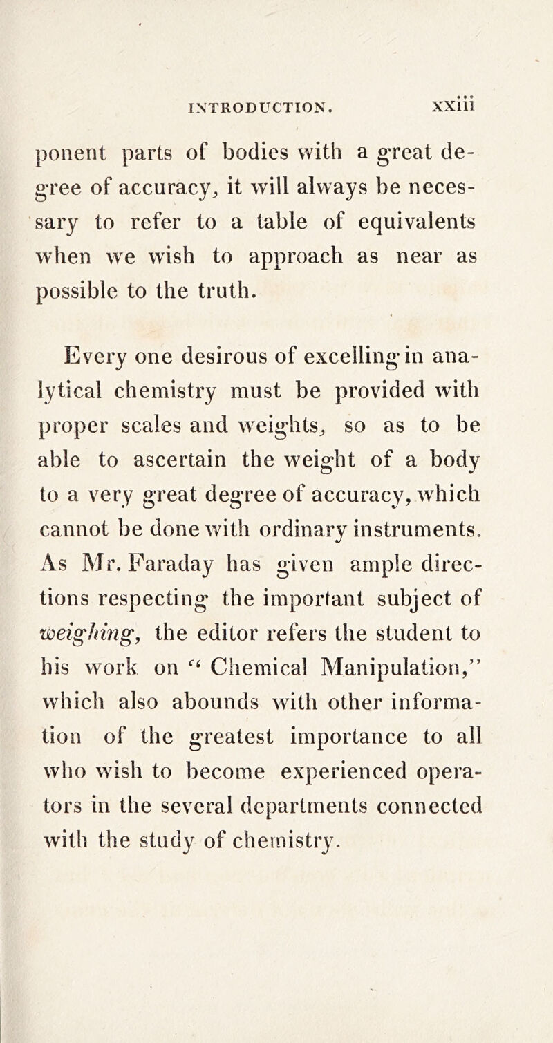 ponent parts of bodies with a great de- gree of accuracy^ it will always be neces- sary to refer to a table of equivalents when we wish to approach as near as possible to the truth. Every one desirous of excelling in ana- lytical chemistry must be provided with proper scales and weights^ so as to be able to ascertain the weight of a body to a very great degree of accuracy, which cannot be done with ordinary instruments. As Mr. Faraday has given ample direc- tions respecting the important subject of weighing, the editor refers the student to his work on Chemical Manipulation/’ which also abounds with other informa- tion of the greatest importance to all who wish to become experienced opera- tors in the several departments connected with the study of chemistry.