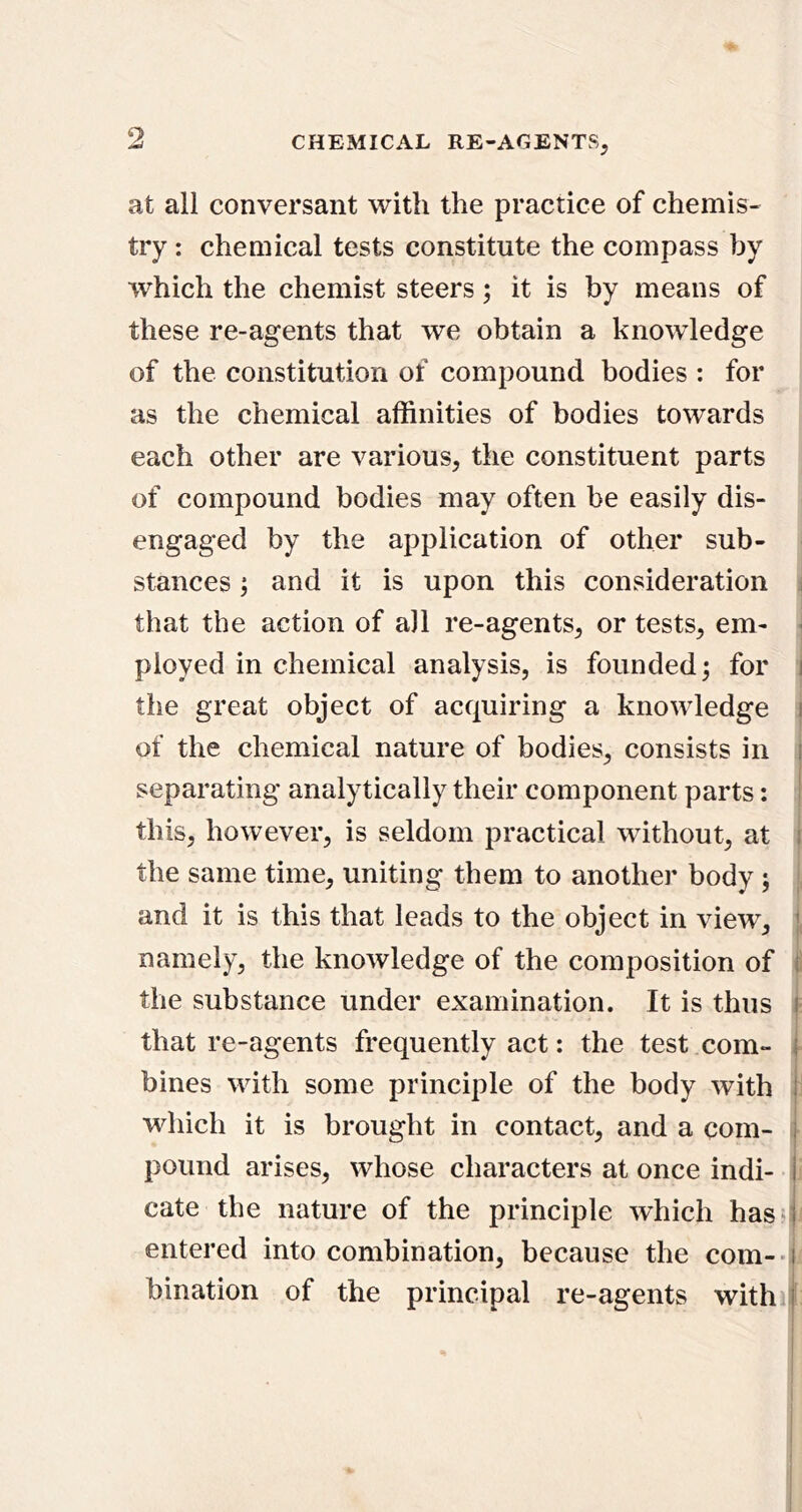 9 at all conversant with the practice of chemis- try : chemical tests constitute the compass by which the chemist steers; it is by means of these re-agents that we obtain a knowledge of the constitution of compound bodies : for as the chemical affinities of bodies towards each other are various, the constituent parts of compound bodies may often be easily dis- engaged by the application of other sub- stances and it is upon this consideration i that the action of all re-agents, or tests, em- ^ ployed in chemical analysis, is founded; for j the great object of acquiring a knowledge j of the chemical nature of bodies, consists in separating analytically their component parts: this, however, is seldom practical without, at the same time, uniting them to another body ; , and it is this that leads to the object in view, namely, the knowledge of the composition of i the substance under examination. It is thus = that re-agents frequently act: the test com- ■ bines with some principle of the body with i which it is brought in contact, and a com- pound arises, whose characters at once indi- cate the nature of the principle wffiich hass^ entered into combination, because the com--i bination of the principal re-agents with il: