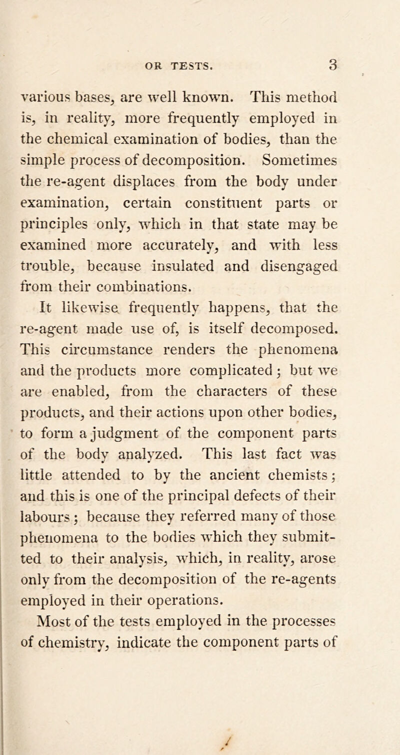 various bases^ are well known. This method is, in reality, more frequently employed in the chemical examination of bodies, than the simple process of decomposition. Sometimes the re-agent displaces from the body under examination, certain constituent parts or principles only, which in that state may be examined more accurately, and with less trouble, because insulated and disengaged from their combinations. It likewise frequently happens, that the re-agent made use of, is itself decomposed. This circumstance renders the phenomena and the products more complicated ; but w’e are enabled, from the characters of these products, and their actions upon other bodies, to form a judgment of the component parts of the body analyzed. This last fact was •' m little attended to by the ancient chemists; and this is one of the principal defects of their labours ; because they referred many of those phenomena to the bodies which they submit- ted to their analysis, which, in reality, arose only from the decomposition of the re-agents employed in their operations. Most of the tests employed in the processes of chemistry, indicate the component parts of /