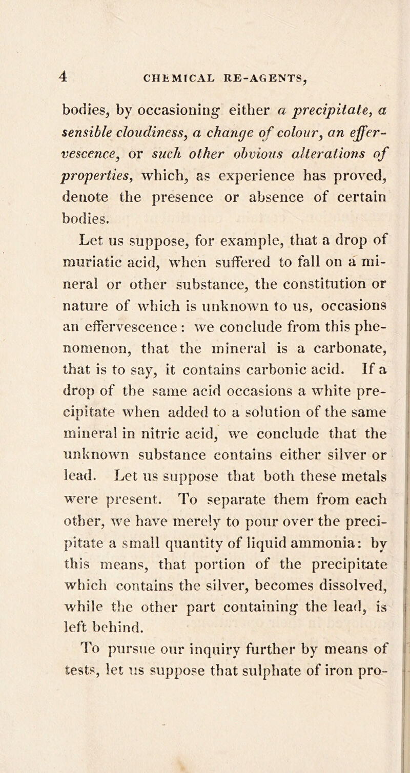 bodies, by occasioning either a precipitate, a sensible cloudiness, a change of colour, on effer- vescence, or such other obvious alterations of properties, which, as experience has proved, denote the presence or absence of certain bodies. Let us suppose, for example, that a drop of muriatic acid, when suffered to fall on a mi- neral or other substance, the constitution or nature of which is unknown to us, occasions an effervescence : we conclude from this phe- nomenon, that the mineral is a carbonate, that is to say, it contains carbonic acid. If a drop of the same acid occasions a white pre- cipitate when added to a solution of the same mineral in nitric acid, we conclude that the ; unknown substance contains either silver or lead. Let us suppose that both these metals i were present. To separate them from each i I other, we have merely to pour over the preci- * pitate a small quantity of liquid ammonia: by j this means, that portion of the precipitate i which contains the silver, becomes dissolved, I while the other part containing the lead, is left behind. To pursue our inquiry further by means of i tests, let us suppose that sulphate of iron pro- j