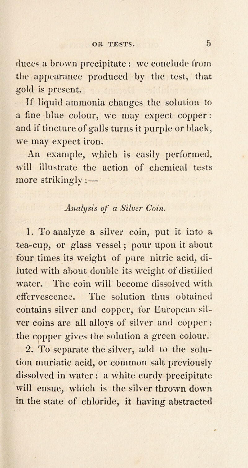 duces a brown precipitate : we conclude from the appearance produced by the test, that gold is present. If liquid ammonia changes the solution to a fine blue colour, we may expect copper: and if tincture of galls turns it purple or black, we may expect iron. An example, which is easily performed, will illustrate the action of chemical tests more strikingly;— Analysis of a Silver Coin. 1. To analyze a silver coin, put it into a tea-cup, or glass vessel; pour upon it about four times its weight of pure nitric acid, di- luted with about double its weight of distilled water. The coin will become dissolved with effervescence. The solution thus obtained contains silver and copper, for European sil- ver coins are all alloys of silver and copper: the copper gives the solution a green colour. 2. To separate the silver, add to the solu- tion muriatic acid, or common salt previously dissolved in water: a white curdy precipitate will ensue, which is the silver thrown down in the state of chloride, it having abstracted