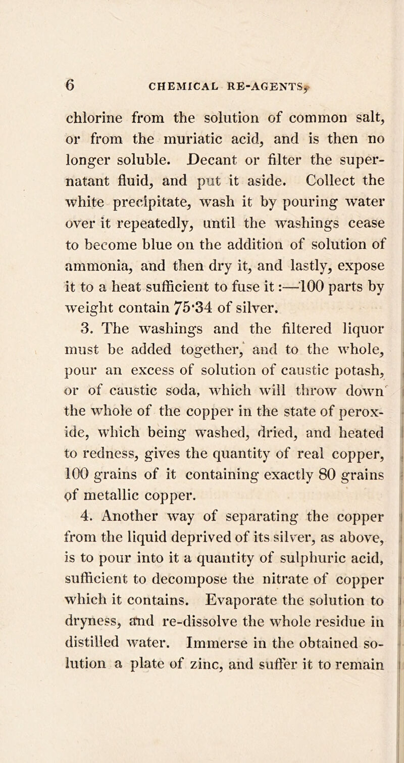chlorine from the solution of common salt^ or from the muriatic acid^ and is then no longer soluble. Decant or filter the super- natant fluids and put it aside. Collect the white precipitate^ wash it by pouring water over it repeatedly, until the washings cease to become blue on the addition of solution of ammonia, and then dry it, and lastly, expose it to a heat sufficient to fuse it:—^‘lOO parts by w^eight contain 75*34 of silver. 3. The washings and the filtered liquor must be added together/ and to the whole, , pour an excess of solution of caustic potash, , or of caustic soda, which will throw down i the whole of the copper in the state of perox- • ide, which being washed, dried, and heated I to redness, gives the quantity of real copper, , 100 grains of it containing exactly 80 grains i of metallic copper. 4. Another way of separating the copper I from the liquid deprived of its silver, as above, i is to pour into it a quantity of sulphuric acid, I sufficient to decompose the nitrate of copper i which it contains. Evaporate the solution to i dryness, amd re-dissolve the whole residue in i distilled water. Immerse in the obtained so- ' lution a plate of zinc, and suffer it to remain I