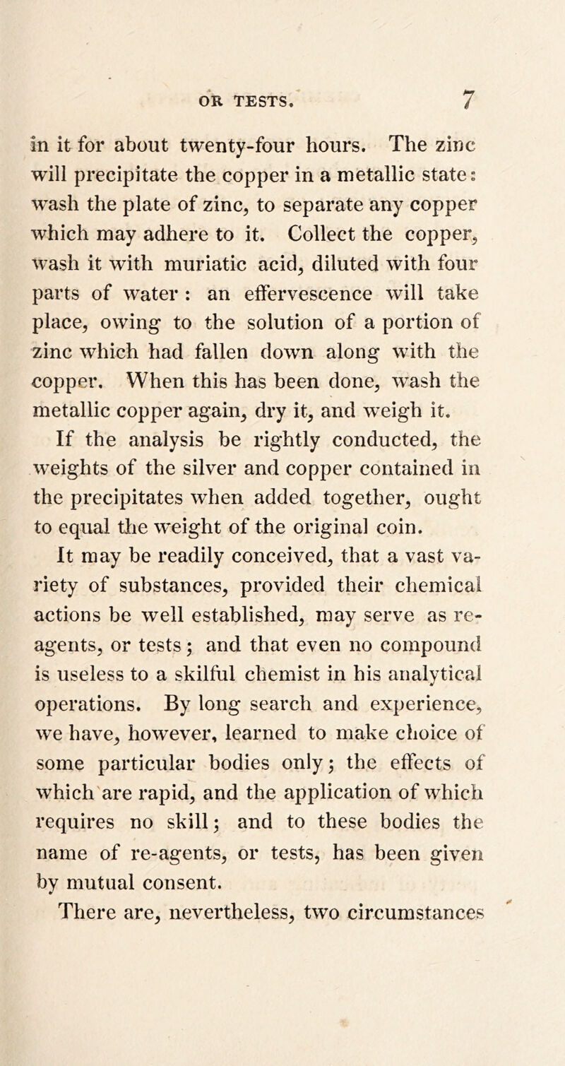 in it for about twenty-four hours. The zinc will precipitate the copper in a metallic state; wash the plate of zinc^ to separate any copper which may adhere to it. Collect the copper^ wash it with muriatic acid^ diluted with four parts of water : an effervescence will take place, owing to the solution of a portion of zinc which had fallen down along with the copper. When this has been done, wash the metallic copper again, dry it, and weigh it. If the analysis be rightly conducted, the weights of the silver and copper contained in the precipitates when added together, ought to equal the weight of the original coin. It may be readily conceived, that a vast va- riety of substances, provided their chemical actions be well established, may serve as re- agents, or tests; and that even no compound is useless to a skilful chemist in his analytical operations. By long search and experience, we have, however, learned to make choice of some particular bodies only; the effects of which are rapid, and the application of which requires no skill; and to these bodies the name of re-agents, or tests, has been given by mutual consent. There are, nevertheless, two circumstances