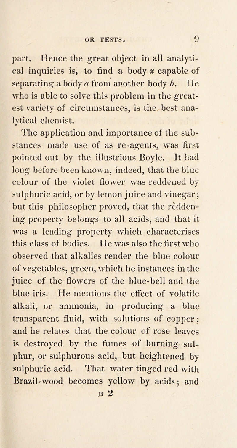 part. Hence the great object in ail analyti- cal inquiries is, to find a body x capable of separating a body a from another body I). He who is able to solve this problem in the great- est variety of circumstances, is the best ana- lytical chemist. The application and importance of the sub- stances made use of as re-agents, was first pointed out by the illustrious Boyle. It had long before been known, indeed, that the blue colour of the violet flower wtis reddened by sulphuric acid, or by lemon juice and vinegar; but this philosopher proved, that the redden- ing property belongs to all acids, and that it was a leading property which characterises this class of bodies. He was also the first who observed that alkalies render the blue colour of vegetables, green, which he instances in the juice of the flowers of the blue-bell and the blue iris. He mentions the effect of volatile alkali, or ammonia, in producing a blue transparent fluid, with solutions of copper; and he relates that the colour of rose leaves is destroyed by the fumes of burning sul- phur, or sulphurous acid, but heightened by sulphuric acid. That water tinged red with Brazil-wood becomes yellow by acids; and