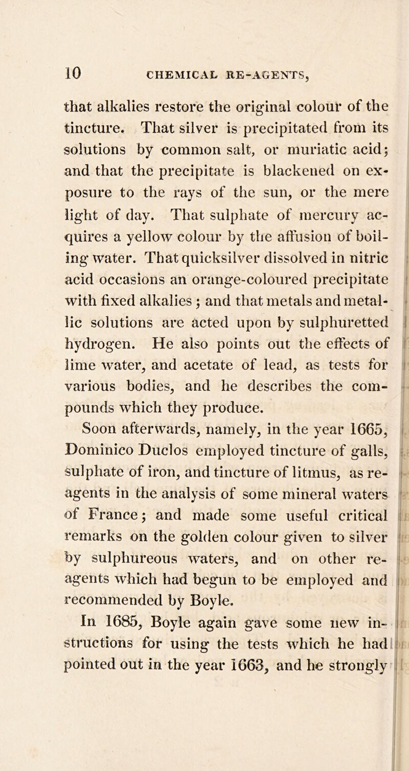 that alkalies restore the original colour of the tincture. That silver is precipitated from its solutions by common salt, or muriatic acid; and that the precipitate is blackened on ex- posure to the rays of the sun, or the mere light of day. That sulphate of mercury ac- quires a yellow colour by the affusion of boil- ing water. That quicksilver dissolved in nitric acid occasions an orange-coloured precipitate i with fixed alkalies ; and that metals and metal- ■ lie solutions are acted upon by sulphuretted I hydrogen. He also points out the effects of ! lime water, and acetate of lead, as tests for i various bodies, and he describes the com- pounds which they produce. Soon afterwards, namely, in the year 1665, i Dominico Dud os employed tincture of galls, i sulphate of iron, and tincture of litmus, as re- i agents in the analysis of some mineral waters * of France; and made some useful critical ; remarks on the golden colour given to silver ! by sulphureous waters, and on other re- i agents which had begun to be employed and i recommended by Boyle. In 1685, Boyle again gave some new in- i structions for using the tests which he hadl ! pointed out in the year 1663, and he strongiy-i