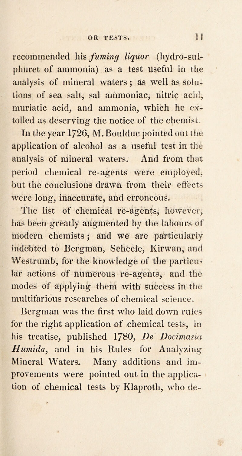 recommended his fuming liquor (hydro-siii- phuret of ammonia) as a test useful in the analysis of mineral waters; as well as solu- tions of sea salt, sal ammoniac, nitric acid, muriatic acid, and ammonia, which he ex- tolled as deserving the notice of the chemist. In the year 1726, M. Boulduc pointed out the application of alcohol as a useful test in the analysis of mineral waters. And from that period chemical re-agents were employed, but the conclusions drawn from their effects were long, inaccurate, and erroneous. The list of chemical re-agents, however, has been greatly augmented by the labours of modern chemists; and we are particularly indebted to Bergman, Scheele, Kirwan, and Westrumb, for the knowledge of the particu- lar actions of numerous re-agents, and the modes of applying them with success in the multifarious researches of chemical science. Bergman was the first who laid down rules for the right application of chemical tests, in his treatise, published IJBO, De Docimasia Humida, and in his Rules for Analyzing Mineral Waters. Many additions and im- provements were pointed out in the applica- tion of chemical tests by Klaproth, who de-