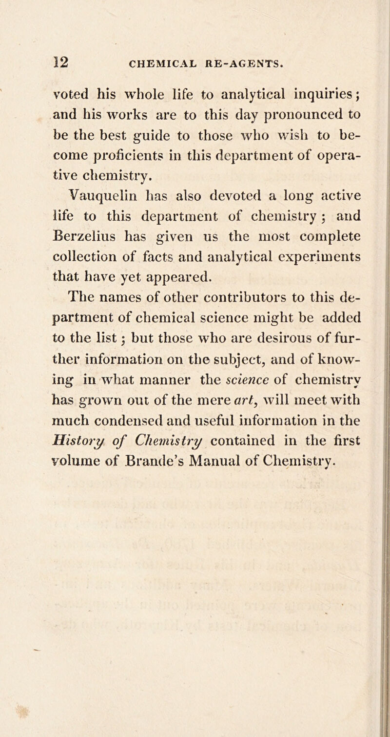 voted his whole life to analytical inquiries; and his works are to this day pronounced to be the best guide to those who wish to be- come proficients in this department of opera- tive chemistry. Vauquelin has also devoted a long active life to this department of chemistry; and Berzelius has given us the most complete collection of facts and analytical experiments that have yet appeared. The names of other contributors to this de- partment of chemical science might be added to the list; but those who are desirous of fur- ther information on the subject, and of know- ing in what manner the science of chemistry has grown out of the mere art, will meet with much condensed and useful information in the Histoty of Chemistry contained in the first volume of Braude’s Manual of Chemistry.