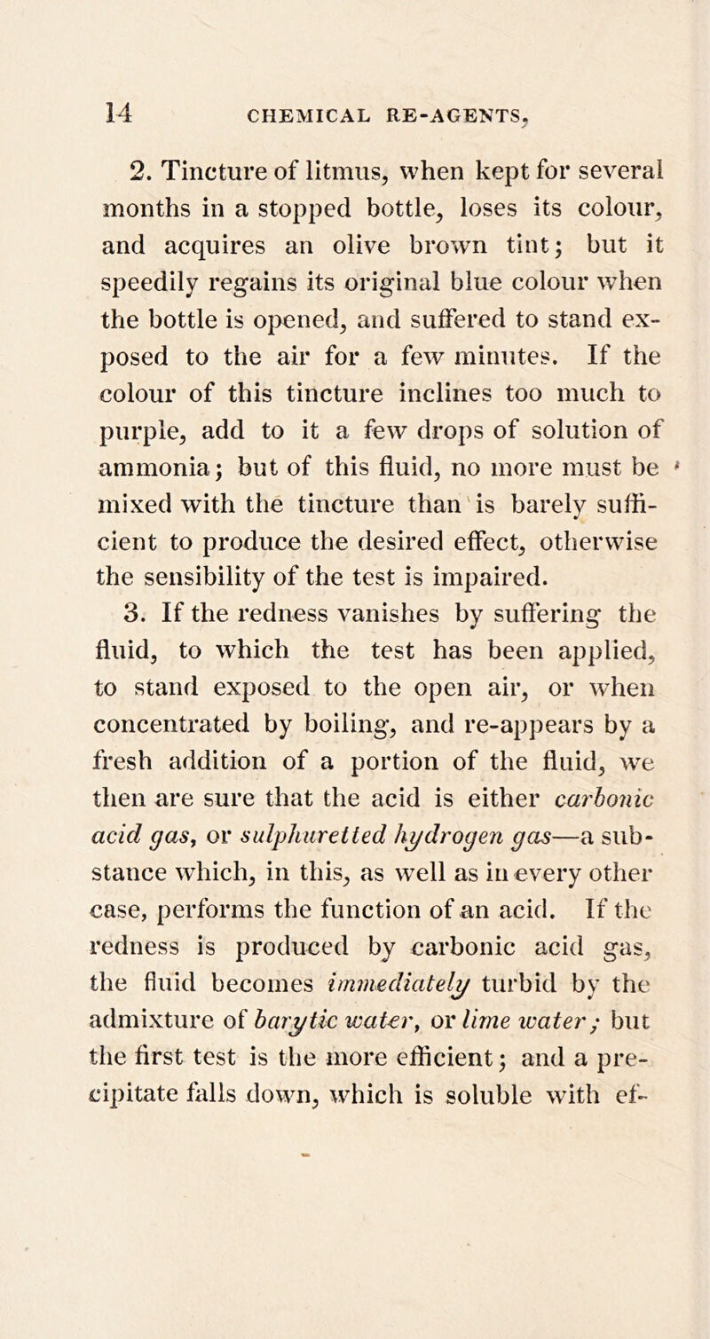 2. Tincture of litmus, when kept for several months in a stopped bottle, loses its colour, and acquires an olive brown tint; but it speedily regains its original blue colour when the bottle is opened, and suffered to stand ex- posed to the air for a few minutes. If the colour of this tincture inclines too much to purple, add to it a few drops of solution of ammonia; but of this fluid, no more must be ^ mixed with the tincture than'is barely sufli- cient to produce the desired effect, otherwise the sensibility of the test is impaired. 3. If the redness vanishes by suffering the fluid, to which the test has been applied, to stand exposed to the open air, or wdien concentrated by boiling, and re-appears by a fresh addition of a portion of the fluid, we then are sure that the acid is either carbonic acid gas, or sulphuretted hydrogen gas—a sub- stance wdiich, in this, as w^ell as in every other case, performs the function of an acid. If the redness is produced by carbonic acid gas, the fluid becomes immediately turbid by the admixture of harytic water, or lime water; but the first test is the more efficient; and a pre- cipitate falls down, which is soluble with ef-