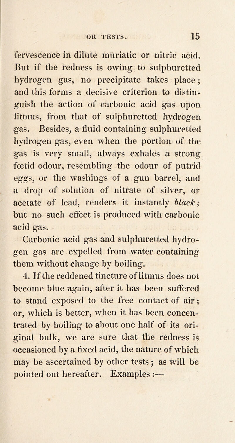 fei*vescence in dilute muriatic or nitric acid. But if the redness is owing to sulphuretted hydrogen gas, no precipitate takes place; and this forms a decisive criterion to distin- guish the action of carbonic acid gas upon litmus, from that of sulphuretted hydrogen gas. Besides, a fluid containing sulphuretted hydrogen gas, even when the portion of the gas is very small, always exhales a strong foetid odour, resembling the odour of putrid eggs, or the washings of a gun barrel, and a drop of solution of nitrate of silver, or acetate of lead, renders it instantly black; but no such effect is produced with carbonic acid gas. Carbonic acid gas and sulphuretted hydro- gen gas are expelled from water containing them without change by boiling. 4. If the reddened tincture of litmus does not become blue again, after it has been suffered to stand exposed to the free contact of air; or, which is better, when it has been concen- trated by boiling to about one half of its ori- ginal bulk, we are sure that the redness is occasioned by a fixed acid, the nature of which may be ascertained by other tests; as wull be pointed out hereafter. Examples:—