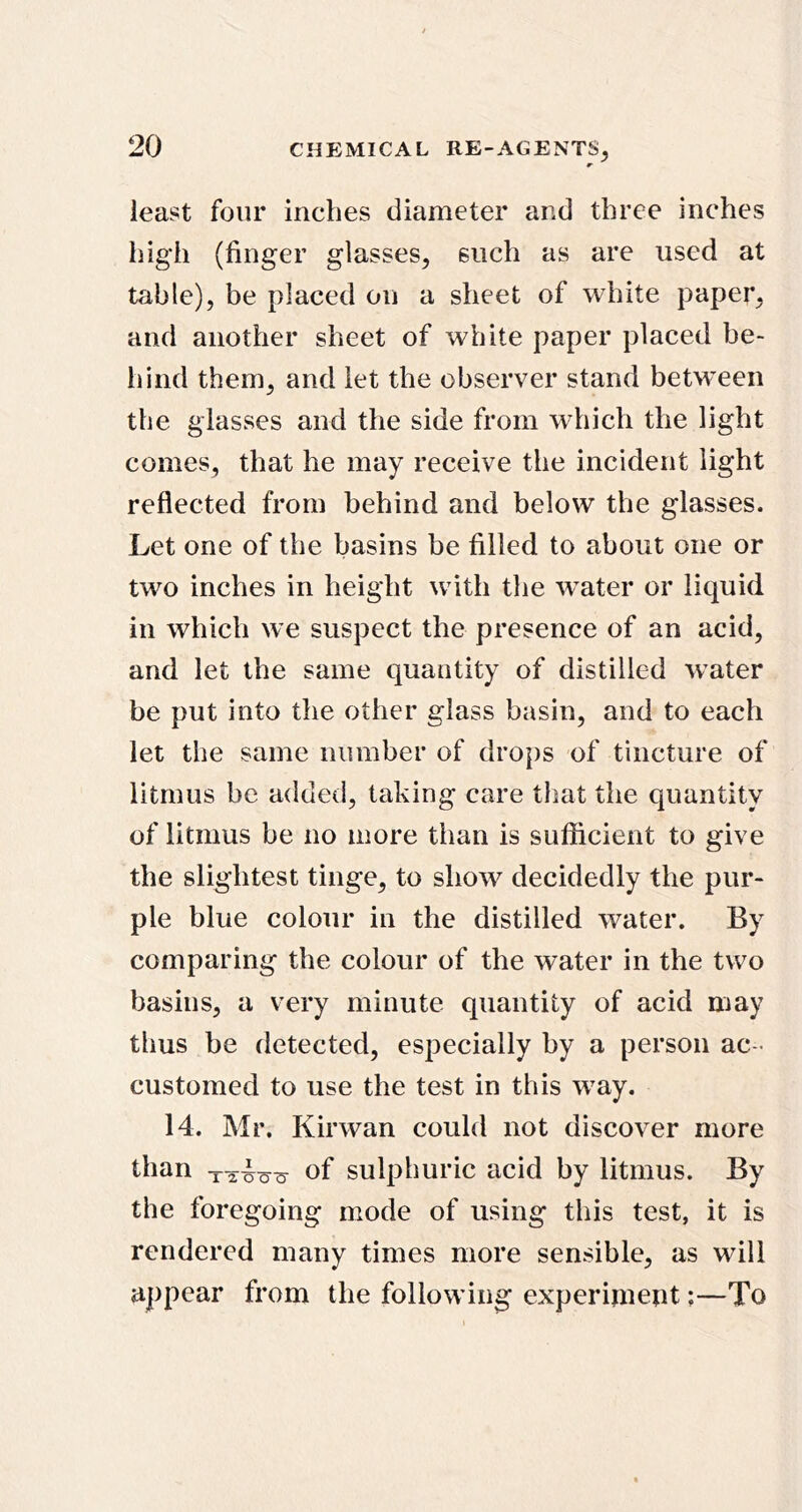 least four inches diameter and three inches high (finger glasses, such as are used at table), be placed on a sheet of white paper, and another sheet of white paper placed be- hind them, and let the observer stand betw’een the glasses and the side from which the light comes, that he may receive the incident light reflected from behind and below the glasses. Let one of the basins be filled to about one or two inches in height with the w^ater or liquid in which we suspect the presence of an acid, and let the same quantity of distilled water be put into the other glass basin, and'to each let the same number of drops of tincture of litmus be added, taking care that the quantity of litmus be no more than is sufficient to give the slightest tinge, to show decidedly the pur- ple blue colour in the distilled water. By comparing the colour of the water in the two basins, a very minute quantity of acid may tlius be detected, especially by a person ac - customed to use the test in this w^ay. 14. Mr. Kirwan could not discover more than of sulphuric acid by litmus. By the foregoing mode of using this test, it is rendered many times more sensible, as will appear from the following experiment;—To