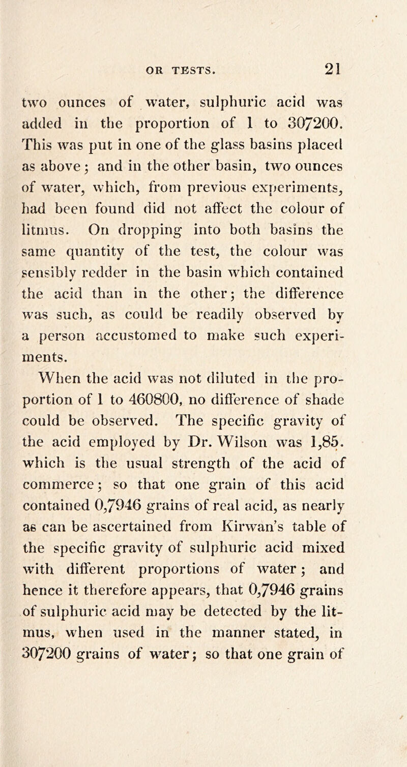 two ounces of water, sulphuric acid was added in the proportion of 1 to 307200. This was put in one of the glass basins placed as above; and in the other basin, two ounces of water, which, from previous experiments, had been found did not affect the colour of litmus. On dropping into both basins the same quantity of the test, the colour was sensibly redder in the basin which contained ¥ the acid than in the other; the difference was such, as could be readily observed by a person accustomed to make such experi- ments. When the acid was not diluted in the pro- portion of 1 to 460800, no difference of shade could be observed. The specific gravity of the acid employed by Dr. Wilson was 1,85. which is the usual strength of the acid of commerce; so that one grain of this acid contained 0,7946 grains of real acid, as nearly as can be ascertained from Kirwan’s table of the specific gravity of sulphuric acid mixed with different proportions of water; and hence it therefore appears, that 0,7946 grains of sulphuric acid may be detected by the lit- mus, when used in the manner stated, in 307200 grains of w^ater; so that one grain of