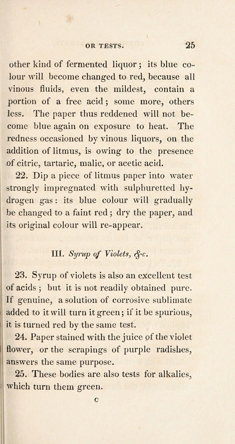 other kind of fermented liquor; its blue co- lour will become changed to red^ because all vinous fluids, even the mildest^ contain a portion of a free acid; some more^ others less. The paper tlius reddened will not be- come blue again on exposure to heat. The redness occasioned by vinous liquors^ on the addition of litmus^ is owing to the presence of citric, tartaric, malic, or acetic acid. 22. Dip a piece of litmus paper into water strongly impregnated with sulphuretted hy- drogen gas: its blue colour will gradually be changed to a faint red; dry the paper, and , its original colour will re-appear. III. Syrup of Violetsy ^c. 23. Syrup of violets is also an excellent test of acids ; but it is not readily obtained pure. If genuine, a solution of corrosive sublimate I added to it will turn it green; if it be spurious, I it is turned red by the same test. 24. Paper stained with the juice of the violet 1 flower, or the scrapings of purple radishes, answers the same purpose. 25. These bodies are also tests for alkalies, < vvhich turn them green. c